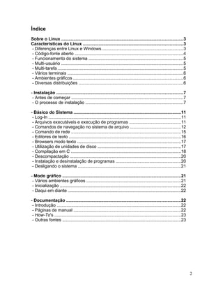 Índice
Sobre o Linux .....................................................................................................3
Caracteristicas do Linux ...................................................................................3
- Diferenças entre Linux e Windows ...................................................................3
- Código-fonte aberto ..........................................................................................4
- Funcionamento do sistema ..............................................................................5
- Multi-usuário .....................................................................................................5
- Multi-tarefa ........................................................................................................5
- Vários terminais ................................................................................................6
- Ambientes gráficos ...........................................................................................6
- Diversas distribuições .......................................................................................6

- Instalação .........................................................................................................7
 - Antes de começar .............................................................................................7
 - O processo de instalação .................................................................................7

- Básico do Sistema .........................................................................................11
 - Log-In ..............................................................................................................11
 - Arquivos executáveis e execução de programas ...........................................11
 - Comandos de navegação no sistema de arquivo ..........................................12
 - Comando de rede ...........................................................................................15
 - Editores de texto .............................................................................................16
 - Browsers modo texto ......................................................................................17
 - Utilização de unidades de disco .....................................................................17
 - Compilação em C ...........................................................................................18
 - Descompactação ............................................................................................20
 - Instalação e desinstalação de programas ......................................................20
 - Desligando o sistema .....................................................................................21

- Modo gráfico ..................................................................................................21
 - Vários ambientes gráficos ..............................................................................21
 - Inicialização ....................................................................................................22
 - Daqui em diante ..............................................................................................22

- Documentação ...............................................................................................22
 - Introdução .......................................................................................................22
 - Páginas de manual .........................................................................................22
 - How-To's .........................................................................................................23
 - Outras fontes ..................................................................................................23




                                                                                                                             2
 