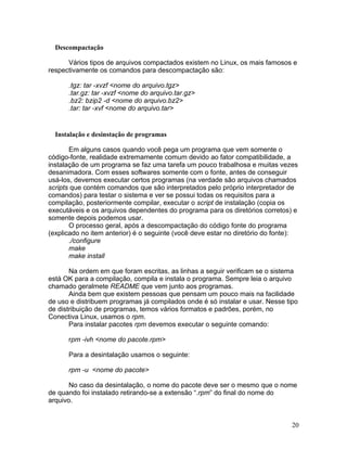 Descompactação

      Vários tipos de arquivos compactados existem no Linux, os mais famosos e
respectivamente os comandos para descompactação são:

      .tgz: tar -xvzf <nome do arquivo.tgz>
      .tar.gz: tar -xvzf <nome do arquivo.tar.gz>
      .bz2: bzip2 -d <nome do arquivo.bz2>
      .tar: tar -xvf <nome do arquivo.tar>


  Instalação e desinstação de programas

       Em alguns casos quando você pega um programa que vem somente o
código-fonte, realidade extremamente comum devido ao fator compatibilidade, a
instalação de um programa se faz uma tarefa um pouco trabalhosa e muitas vezes
desanimadora. Com esses softwares somente com o fonte, antes de conseguir
usá-los, devemos executar certos programas (na verdade são arquivos chamados
scripts que contém comandos que são interpretados pelo próprio interpretador de
comandos) para testar o sistema e ver se possui todas os requisitos para a
compilação, posteriormente compilar, executar o script de instalação (copia os
executáveis e os arquivos dependentes do programa para os diretórios corretos) e
somente depois podemos usar.
       O processo geral, após a descompactação do código fonte do programa
(explicado no item anterior) é o seguinte (você deve estar no diretório do fonte):
       ./configure
       make
       make install

       Na ordem em que foram escritas, as linhas a seguir verificam se o sistema
está OK para a compilação, compila e instala o programa. Sempre leia o arquivo
chamado geralmete README que vem junto aos programas.
       Ainda bem que existem pessoas que pensam um pouco mais na facilidade
de uso e distribuem programas já compilados onde é só instalar e usar. Nesse tipo
de distribuição de programas, temos vários formatos e padrões, porém, no
Conectiva Linux, usamos o rpm.
       Para instalar pacotes rpm devemos executar o seguinte comando:

      rpm -ivh <nome do pacote.rpm>

      Para a desintalação usamos o seguinte:

      rpm -u <nome do pacote>

       No caso da desintalação, o nome do pacote deve ser o mesmo que o nome
de quando foi instalado retirando-se a extensão “.rpm” do final do nome do
arquivo.


                                                                                20
 