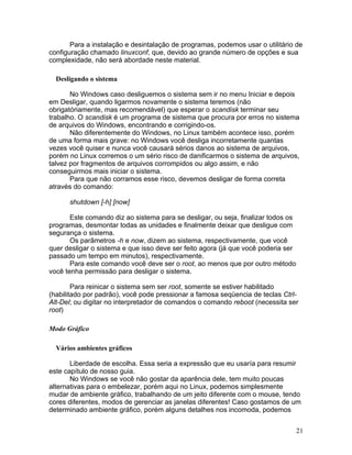 Para a instalação e desintalação de programas, podemos usar o utilitário de
configuração chamado linuxconf, que, devido ao grande número de opções e sua
complexidade, não será abordade neste material.

  Desligando o sistema

       No Windows caso desliguemos o sistema sem ir no menu Iniciar e depois
em Desligar, quando ligarmos novamente o sistema teremos (não
obrigatóriamente, mas recomendável) que esperar o scandisk terminar seu
trabalho. O scandisk é um programa de sistema que procura por erros no sistema
de arquivos do Windows, encontrando e corrigindo-os.
       Não diferentemente do Windows, no Linux também acontece isso, porém
de uma forma mais grave: no Windows você desliga incorretamente quantas
vezes você quiser e nunca você causará sérios danos ao sistema de arquivos,
porém no Linux corremos o um sério risco de danificarmos o sistema de arquivos,
talvez por fragmentos de arquivos corrompidos ou algo assim, e não
conseguirmos mais iniciar o sistema.
       Para que não corramos esse risco, devemos desligar de forma correta
através do comando:

      shutdown [-h] [now]

       Este comando diz ao sistema para se desligar, ou seja, finalizar todos os
programas, desmontar todas as unidades e finalmente deixar que desligue com
segurança o sistema.
       Os parâmetros -h e now, dizem ao sistema, respectivamente, que você
quer desligar o sistema e que isso deve ser feito agora (já que você poderia ser
passado um tempo em minutos), respectivamente.
       Para este comando você deve ser o root, ao menos que por outro método
você tenha permissão para desligar o sistema.

        Para reinicar o sistema sem ser root, somente se estiver habilitado
(habilitado por padrão), você pode pressionar a famosa seqüencia de teclas Ctrl-
Alt-Del; ou digitar no interpretador de comandos o comando reboot (necessita ser
root)

Modo Gráfico

  Vários ambientes gráficos

       Liberdade de escolha. Essa seria a expressão que eu usaría para resumir
este capítulo de nosso guia.
       No Windows se você não gostar da aparência dele, tem muito poucas
alternativas para o embelezar, porém aqui no Linux, podemos simplesmente
mudar de ambiente gráfico, trabalhando de um jeito diferente com o mouse, tendo
cores diferentes, modos de gerenciar as janelas diferentes! Caso gostamos de um
determinado ambiente gráfico, porém alguns detalhes nos incomoda, podemos


                                                                                   21
 