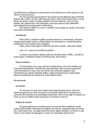 tranqüilamente configurá-lo e personalizar-lo de acordo com nosso gosto (ou até
mesmo nossa frescura).
       Os mais famosos gerenciadores de janelas (nome diferente para ambiente
gráfico) são o KDE, Gnome, XWindow (por favor, não é XWindows! Este é o mais
básico de todos). Cada um deles trabalha de forma diferente com foco das
janelas, têm aparências muito diferentes umas das outras e são totalmente
personalizáveis (principalmente o XWindow).
       Não existe o melhor ou o pior, a escolha vai ao gosto do usuário, de acordo
com suas necessidades.

  Inicialização

       Para iniciar o ambiente gráfico quando estamos no modo texto, devemos
simplesmente digitar startx no interpretador de comandos e o ambiente gráfico
configurado como padrão será carregado.
       Caso queira iniciar algum ambiente que não o padrão, você pode digitar:

      xinit <-e> <arquivo do ambiente gráfico>

     O arquivo do ambiente gráfico pode ser startkde (para o KDE), fvwm95 ou
qvwm (para o ambiente similar ao Windows 95), entre outros.

  Daqui em diante...

       O modo gráfico, por suas próprias características, tem uma interface de
muito fácil aprendizado, variando de cada ambiente; nele vocë provavelmente
você encontrará um menu que vai te levar aos softwares julgados mais
importantes por aquele ambiente gráfico, algum programa para configuração
básica da aparência do ambiente e outros atalhos úteis.

Documentação

  Introdução

      Eu diria que é o que menos falta neste sistema operacional. Você tem
desde programas que você usa para uma consulta rápida de um programa ou
comando até extensas documentações explicando como se faz algo no sistema ou
como se usa um determinado programa (os famosos "how-to").

  Páginas de manual

     Os guias rápidos de consultas (que as vezes são tão completos quanto
podem) são também chamados de páginas de manual, acessados pelo comando
(em modo texto) man. As páginas de manual de algum software, comando ou até
mesmo uma função da linguagem C pode ser acessadas dessa forma:



                                                                                 22
 