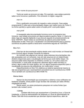 man <nome do que procura>

      Tente ser exato ao procurar por algo. Por exemplo, caso esteja querendo
saber como funciona o parâmetro -f do comando rm digite o seguinte:

      man rm

      Pois o parãmetro procurado diz respeito a este comando. Caso esteja
programando C (olha que a documentação chega a ser melhor que a do Turbo C,
na minha opinião) e queira saber sobre a função printf, você pode digitar:

      man printf

        A navegação pela documentação funciona como no programa less.
Inclusive, caso esteja procurando por alguma palavra aperte a tecla </> (barra de
data), logo em seguida digitando o que procura seguido do pressionamento da
tecla <ENTER>. Assim todas as ocorrências da palavra procurada ficarão
destacadas na tela. Para que o visualizador vá automaticamente para a próxima
ocorrência da palavra aperte a tecla barra novamente seguida de <ENTER>.

  How-To's

        Este tipo de documentação explica desde como você montar um firewall até
como funciona algum simples comando do sistema.
        Ao contrário das páginas de manual, estas extensas documentações não
são acessadas com um comando, mas sim são arquivos em um determinado
diretório disponíveis para a visualização da forma que você melhor dispor. Os
arquivos estão todos dispostos no diretório /usr/doc ou, em outros casos em
/usr/local/doc, e você pode visualiza-los utilizando algum editor de texto (vi,
emacs, algum editor do modo gráfico, etc.) ou algum programa específico para a
visualização de arquivos (de preferência, em modo texto, o less).
        Especificamente os How-To's relativos ao sistema operacional mesmo (e
não aos programas que o acompanham) encontram-se em /usr/doc/Linux-HOW-
TOs e também em /usr/doc/Linux-Mini-HOW-TO.

  Outras fontes

      Apesar da documentação que acompanha o sistema e seus softwares ser
bastante completa, ainda podem surgir dúvidas não sanadas por estes infinitos
megabytes de texto.
      Sendo assim, as vezes precisamos pesquisar em outras fontes (que
também são muitas!) como:

       - Livros
              Existem três livros que acompanham o Conectiva Linux: o Guia de
Instalação, o Guia do Administrador de Sistemas e o Guia do Administrador de
Redes. São três livros excelentes que abordam tópicos específicos, além de


                                                                                23
 