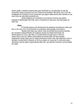 serem grátis e estarem disponíveis para download ou visualização no site da
Conectiva (www.conectiva.com.br). Estes livros também vêm junto com o CD de
instalação do Conectiva Linux (pode ser que algum deles tenha sido retirado ou de
dois livros ter sido feito somente um).
               Ainda relativos ao Conectiva Linux temos os livros que dizem
respeito à distribuição Red Hat, pois o Conectiva é meio que uma derivação do
Red Hat.

      - Sites
              O Google possui uma ferramenta de pesquisa somente em sites que
tem a ver com Linux, funcionando no endereço www.google.com.br/linux.
              Nestes dois sites que citarei você encontrará documentos escritos
por usuários independentes de qualquer equipe de desenvolvimento de
distribuições do Linux, são eles o LinuxAll (www.linuxall.org) e o OLinux
(www.olinux.com.br). Neles você poderá encontrar além de documentos
explicando coisas úteis que as vezes precisamos fazer mas não sabemos como e
também muitos links! Inclusive no OLinux existe um curso de C muito bom para
download, escrito pelos responsáveis pelo site, que aborda inclusive comunicação
em rede.




                                                                              24
 