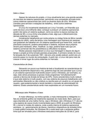 Sobre o Linux

        Apesar da natureza do projeto, o Linux atualmente tem uma grande parcela
do mercado de sistema operacionais, permitindo uma competição acirrada entre
outros sistemas operacionais tais como os diversos tipos de Unix, Windows
(versões para servidor e estações de trabalho), entre outros sistemas
operacionais.
        O Linux foi inicialmente idealizado por Linuz Torvalds, um finlandês que
certo dia teve uma brilhante idéia: começar a produzir um sistema operacional,
porém não seria um sistema qualquer, como os outros na época (começo da
década de 90), o Linux tinha uma pitada a mais, algo que o diferenciaria dos
demais sistemas no mercado.
        Inicialmente trabalhando por conta própria no código fonte do Minix (versão
reduzida do UNIX), certo dia lançou uma mensagem que chamava por pessoas
que gostariam de trabalhar em um sistema operacional que fosse livre: você não
precisaria compra-lo, poderia personalizar o sistema, escrever seus próprios
drivers para hardware, olhar, modificar, ou seja, poderia fazer tudo que um
sistema comercial não lhe possibilitava ou dificultava na época.
        Muitas pessoas responderam a Linuz sua mensagem e depois de algum
tempo o projeto já tinha tomado grandes proporções. A primeira versão do Linux
foi lançada dia 5 de outubrode 1991, não era uma versão estável, porém era um
enorme passo no mundo da computação. A partir daí, o Linux não para mais de
crescer e tomar lugar de outros sistemas no mercado.

Características do Linux

        Deixando um pouco sua história de lado e focalizando as características do
sistema atualmente disponível a nós, podemos logo de cara perceber que o Linux
é um sistema operacional multi-tarefa (assim como o Windows, por exemplo), ou
seja, roda vários processos (a grosso modo programas) "simultaneamente",
usando a técnica de divisão do tempo da CPU. Outra característica muito notável
é que este sistema é multi-usuário, com seu sistema de arquivos trabalhando com
permissões (liberando ou não a leitura ou escrita para um usuário ou um grupo de
usuário, veja posteriormente) e tendo também o conceito de administrador do
sistema. Essas características serão mais exploradas em um momento futuro.


  Diferenças entre Windows e Linux

       A maior diferença, na minha opinião, a mais interessante e inteligente é o
fato do ambiente gráfico ser totalmente separado do modo texto. Bem, para que
seja entendido de uma melhor forma, veja o Windows: até o Windows 3.11 ele era
uma espécie de casca (muito incrementada) para o DOS; já a partir do Windows
95, o kernel (o núcleo do sistema, onde a parte interna do sistema operacional
acontece, i.e., gerenciamento de discos, memória e dispositivos de entrada) tinha
o modo gráfico embutido. No Windows 95 o modo texto sob o ambiente gráfico
tinha que ser emulado pois o Windows executava instruções de 32 bits e, para


                                                                                  3
 