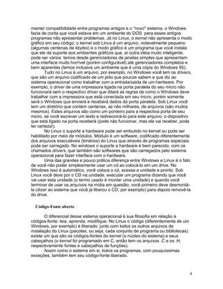 manter compatibilidade entre programas antigos e o "novo" sistema, o Windows
fazia de conta que você estava em um ambiente do DOS para esses antigos
programas não apresentar problemas. Já no Linux, o kernel não apresenta o modo
gráfico em seu código; o kernel sob Linux é um arquivo, notavelmente pequeno
(algumas centenas de kbytes) e o modo gráfico é um programa que você instala
que ele dá suporte aos ambientes gráficos que, aí outra idéia muito inteligente,
pode ser vários: temos desde gerenciadores de janelas simples que apresentam
uma interface muito horrível (porém configurável) até gerenciadores completos e
bem aparentes (temos inclusive um ambiente que é uma cópia do Windows 95).
        Tudo no Linux é um arquivo, por exemplo, no Windows você tem os drivers,
que são um arquivo codificado de um jeito que poucos sabem e que diz ao
sistema operacional como trabalhar com a entrada/saida de um hardware. Por
exemplo, o driver de uma impressora ligada na porta paralela do seu micro não
funcionará sem o respectivo driver que ditará as regras de como o Windows deve
trabalhar com a impressora que está conectada em seu micro, porém somente
será o Windows que enviará e receberá dados da porta paralela. Sob Linux você
tem um diretório que contém centenas, se não milhares, de arquivos (são muitos
mesmos). Estes arquivos são como um ponteiro para a respectiva porta de seu
micro, se você escrever um texto e redirecioná-lo para este arquivo, o dispositivo
que está ligado na porta receberá (pode não funcionar, mas ele vai receber, pode
ter certeza!).
        No Linux o suporte a hardware pode ser embutido no kernel ou pode ser
habilitado por meio de módulos. Módulo é um software, codificado diferentemente
dos arquivos executáveis (binários) do Linux que através de programas especiais
pode ser carregado. No windows o suporte a hardware é bem parecido, com os
chamados drivers, que também são softwares que são carregados pelo sistema
operacional para fazer interface com o hardware.
        Uma das grandes e pouco prática diferença entre Windows e Linux é o fato
de você não poder simplesmente usar um cd ao colocá-lo em um drive. No
Windows isso é automático, você coloca o cd, acessa a unidade e pronto. Sob
Linux você deve por o CD na unidade, executar um programa dizendo que você
vai usar esta unidade (o termo usado é montar uma unidade) e quando você
terminar de usar os arquívos na mídia em questão, você primeiro deve desmontá-
la (dizer ao sistema que você já liberou o CD, por exemplo) para depois removê-la
do drive.

  Código-Fonte aberto

       O diferencial desse sistema operacional é sua filosofia em relação à
códigos-fonte: leia, aprenda, modifique. No Linux o código (diferentemente de um
Windows, por exemplo) é liberado; junto com todos os outros arquivos de
instalação do Linux (pacotes, ou seja, cada conjunto de programa ou bibliotecas)
existe um que são os códigos-fontes do kernel (o núcleo do sistema) e seus
cabeçalhos (o kernel foi programado em C, então tem os arquivos .C e os .H,
respectivamente fontes e cabeçalhos de funções).
       Assim como o sistema em si, todos os programas, com pouquíssimas
exceções, também tem seu código-fonte liberado.



                                                                                   4
 
