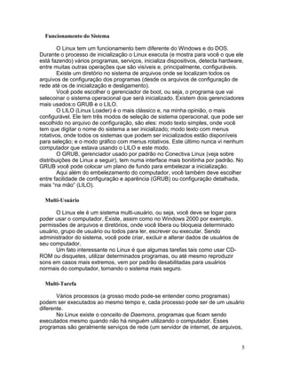 Funcionamento do Sistema

        O Linux tem um funcionamento bem diferente do Windows e do DOS.
Durante o processo de inicialização o Linux executa (e mostra para você o que ele
está fazendo) vários programas, serviços, inicializa dispositivos, detecta hardware,
entre muitas outras operações que são visíveis e, principalmente, configuráveis.
        Existe um diretório no sistema de arquivos onde se localizam todos os
arquivos de configuração dos programas (desde os arquivos de configuração de
rede até os de inicialização e desligamento).
        Você pode escolher o gerenciador de boot, ou seja, o programa que vai
selecoinar o sistema operacional que será inicializado. Existem dois gerenciadores
mais usados:o GRUB e o LILO.
        O LILO (Linux Loader) é o mais clássico e, na minha opinião, o mais
configurável. Ele tem três modos de seleção de sistema operacional, que pode ser
escolhido no arquivo de configuração, são eles: modo texto simples, onde você
tem que digitar o nome do sistema a ser inicializado; modo texto com menus
rotativos, onde todos os sistemas que podem ser inicializados estão disponíveis
para seleção; e o modo gráfico com menus rotativos. Este último nunca vi nenhum
computador que estava usando o LILO e este modo.
        O GRUB, gerenciador usado por padrão no Conectiva Linux (veja sobre
distribuições de Linux a seguir), tem numa interface mais bonitinha por padrão. No
GRUB você pode colocar um plano de fundo para embelezar a inicialização.
        Aqui além do embelezamento do computador, você também deve escolher
entre facilidade de configuração e aparência (GRUB) ou configuração detalhada,
mais “na mão” (LILO).

  Multi-Usuário

       O Linux ele é um sistema multi-usuário, ou seja, você deve se logar para
poder usar o computador. Existe, assim como no Windows 2000 por exemplo,
permissões de arquivos e diretórios, onde você libera ou bloqueia determinado
usuário, grupo de usuário ou todos para ler, escrever ou executar. Sendo
administrador do sistema, você pode criar, excluir e alterar dados de usuários de
seu computador.
       Um fato interessante no Linux é que algumas tarefas tais como usar CD-
ROM ou disquetes, utilizar determinados programas, ou até mesmo reproduzir
sons em casos mais extremos, vem por padrão desabilitadas para usuários
normais do computador, tornando o sistema mais seguro.

  Multi-Tarefa

       Vários processos (a grosso modo pode-se entender como programas)
podem ser executados ao mesmo tempo e, cada processo pode ser de um usuário
diferente.
       No Linux existe o conceito de Daemons, programas que ficam sendo
executados mesmo quando não há ninguém utilizando o computador. Esses
programas são geralmente serviços de rede (um servidor de internet, de arquivos,


                                                                                    5
 