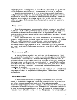 etc.) ou programas para segurança do computador, por exemplo. São geralmente
inicializados junto com o computador, antes mesmo de se logar na máquina.
         Um fato muito interessante do Linux é que, diferentemente do Windows,
você praticamente não precisa reinicar o computador. Se você, por exemplo, faz
uma alteração em alguma configuração essencial de rede, somente é necessário
reiniciar o serviço específico que você alterou. Para facilitar mais um pouco,
existem em alguns diretórios especiais, alguns arquivos que servem justamente
para estes fins.

  Vários terminais

        Quando se esta usando um computador rodando um sistema operacional
multi-tarefa e multi-usuário, geralmente você se autentica (se loga) uma só vez e
fica usando. Caso haja necessidade de você fazer alguma tarefa com outro
usuário, geralmente desloga-se e loga-se com o novo usuário, fechando a sessão
do usuário anterior.
        Isso é diferente em Linux, por padrão você tem mais de um terminal, veja.
Quando o sistema termina de iniciar, você chega em uma tela de log-in, onde você
digita seu usuário e sua senha para poder usar o sistema, o que você está
atualmente usando se chama terminal. Se você apertar uma determinada
seqüência de teclas junto (geralmente Alt+F*) você muda para outros terminais,
que podem tanto estar fechados, estar abertos com um ambiente gráfico ou com o
modo texto.

  Vários ambientes gráficos

       A liberdade de escolha é um fato em nossa vida, nos vestimos da forma
que bem entendemos, escolhemos nossas companias, etc., porém no mundo dos
sistemas pagos e fechados isso é diferente. Lhe obrigam a divulgar o nome da
empresa, muitos computadores já vem com o sistema como padrão e até mesmo
ficamos presos a uma determinada aparência, sendo as vezes difícil de modifica-
la drasticamente. Mas ainda existem os sistemas livres onde, além de se ter total
controle da aparência e de toda a funcionalidade, também se tem escolha de
vários tipos de padrões.
       No Linux existem muitos ambientes gráficos, desde um que é uma cópia do
Windows ou do Mac-OS, até gerenciadores de janelas extremamente simples e
configuráveis.

  Diversas distribuições

       A liberdade de escolha não se propaga somente no quesito ambiente
gráfico na filosofia de software livre, muitas empresas juntam todos os programas
que acham necessários ao funcionamento do sistema Linux que estão
desenvolvendo (uma palavra melhor seria pesonalizando), encontram o núcleo do
sistema mais estável e adaptável ao foco dessa empresa, geralmente colocam um
ou outro ambiente gráfico padrão com as cores do logotipo da empresa (muitas
vezes até mesmo o logotipo vem já como papel de parede, por exemplo) e dão um


                                                                                 6
 