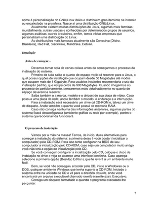nome à personalização do GNU/Linux deles e distribuem gratuitamente na internet
ou encaixotado na prateleira. Nasce aí uma distribuição GNU/Linux.
       Atualmente existem muitas distribuições de Linux, algumas mais famosas
mundialmente, outras usadas e conhecidas por determinados grupos de usuários,
algumas asiáticas, outras brasileiras, emfim, temos várias empresas que
personalizam uma distribuição do Linux.
       As distribuições mais famosas atualmente são Conectiva (Distro.
Brasileira), Red Hat, Slackware, Mandrake, Debian.

Instalação

  Antes de começar...

       Devemos tomar nota de certas coisas antes de começarmos o processo de
instalação do sistema.
       Primeiro de tudo saiba o quanto de espaço você irá reservar para o Linux, o
qual possui opções de instalação que ocupam desde 50 Megabytes até modos
que ocupam mais de 1 Gigabyte. Para usuários iniciantes recomendaria o uso da
instalação padrão, que ocupa cerca de 900 Megabytes. Quando chegarmos no
processo de particionamento, pensaremos mais detalhadamente no quanto de
espaço deveremos reservar.
       Saiba também o a marca, modelo e o chipset de sua placa de vídeo. Caso
possua uma placa de rede, anote também o modelo, o endereço e a interrupção.
       Para a instalação será necessário um drive cd CD-ROM e, talvez um drive
de disquete. Anote também o quanto você possui de memória RAM.
       Caso não consiga nenhuma das informações anteriores, algumas partes do
sistema ficará desconfigurada (ambiente gráfico ou rede por exemplo), porém o
sistema operacional ainda funcionará.


  O processo de instalação

       Vamos por a mão na massa! Temos, de início, duas alternativas para
começar a instalação do sistema: a primeira delas é você bootar (inicializar o
computador) pelo CD-ROM. Para isso tente configurar na BIOS de seu
computador a inicialização pelo CD-ROM; caso seja um computador muito antigo
você não terá a opção de inicialização pelo CD.
       Se você conseguir configurar a incialização pelo CD, coloque o disco de
instalação no drive e veja se aparece uma interface bonitinha. Caso apareça
selecione a primeira opção (Desktop Edition), que te levará a um ambiente muito
fácil.
       Bem, se você não conseguiu a bootar pelo CD, inicie o Windowso ou o
DOS, qualquer ambiente Windows que tenha suporte a CD-ROM. Iniciado o
sistema entre na unidade de CD e vá para o diretório dosutils, onde você
encontrará um arquivo executável chamado rawrite (rawrite.exe). Execute-o.
       Consiga um disquete formatado e quando o programa executado lhe
perguntar:


                                                                                  7
 