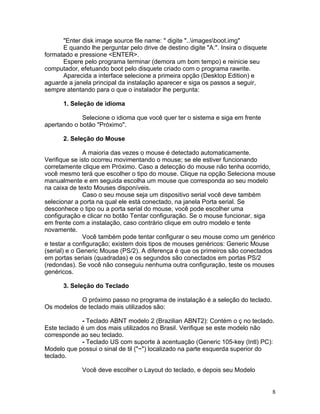 "Enter disk image source file name: " digite "..imagesboot.img"
      E quando lhe perguntar pelo drive de destino digite "A:". Insira o disquete
formatado e pressione <ENTER>.
      Espere pelo programa terminar (demora um bom tempo) e reinicie seu
computador, efetuando boot pelo disquete criado com o programa rawrite.
      Aparecida a interface selecione a primeira opção (Desktop Edition) e
aguarde a janela principal da instalação aparecer e siga os passos a seguir,
sempre atentando para o que o instalador lhe pergunta:

      1. Seleção de idioma

             Selecione o idioma que você quer ter o sistema e siga em frente
apertando o botão "Próximo".

      2. Seleção do Mouse

              A maioria das vezes o mouse é detectado automaticamente.
Verifique se isto ocorreu movimentando o mouse; se ele estiver funcionando
corretamente clique em Próximo. Caso a detecção do mouse não tenha ocorrido,
você mesmo terá que escolher o tipo do mouse. Clique na opção Seleciona mouse
manualmente e em seguida escolha um mouse que corresponda ao seu modelo
na caixa de texto Mouses disponíveis.
              Caso o seu mouse seja um dispositivo serial você deve também
selecionar a porta na qual ele está conectado, na janela Porta serial. Se
desconhece o tipo ou a porta serial do mouse, você pode escolher uma
configuração e clicar no botão Tentar configuração. Se o mouse funcionar, siga
em frente com a instalação, caso contrário clique em outro modelo e tente
novamente.
              Você também pode tentar configurar o seu mouse como um genérico
e testar a configuração; existem dois tipos de mouses genéricos: Generic Mouse
(serial) e o Generic Mouse (PS/2). A diferença é que os primeiros são conectados
em portas seriais (quadradas) e os segundos são conectados em portas PS/2
(redondas). Se você não conseguiu nenhuma outra configuração, teste os mouses
genéricos.

      3. Seleção do Teclado

            O próximo passo no programa de instalação é a seleção do teclado.
Os modelos de teclado mais utilizados são:

             - Teclado ABNT modelo 2 (Brazilian ABNT2): Contém o ç no teclado.
Este teclado é um dos mais utilizados no Brasil. Verifique se este modelo não
corresponde ao seu teclado.
             - Teclado US com suporte à acentuação (Generic 105-key (Intl) PC):
Modelo que possui o sinal de til ("~") localizado na parte esquerda superior do
teclado.

             Você deve escolher o Layout do teclado, e depois seu Modelo


                                                                                    8
 