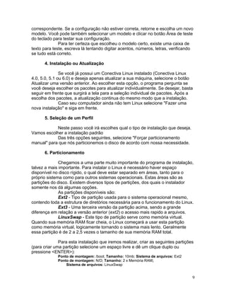 correspondente. Se a configuração não estiver correta, retorne e escolha um novo
modelo. Você pode também selecionar um modelo e clicar no botão Área de teste
do teclado para testar sua configuração.
              Para ter certeza que escolheu o modelo certo, existe uma caixa de
texto para teste, escreva lá tentando digitar acentos, números, letras, verificando
se tudo está correto.

      4. Instalação ou Atualização

               Se você já possui um Conectiva Linux instalado (Conectiva Linux
4.0, 5.0, 5.1 ou 6.0) e deseja apenas atualizar a sua máquina, selecione o botão
Atualizar uma versão anterior. Ao escolher esta opção, o programa pergunta se
você deseja escolher os pacotes para atualizar individualmente. Se desejar, basta
seguir em frente que surgirá a tela para a seleção individual de pacotes. Após a
escolha dos pacotes, a atualização continua do mesmo modo que a instalação.
               Caso seu computador ainda não tem Linux selecione "Fazer uma
nova instalação" e siga em frente.

      5. Seleção de um Perfil

            Neste passo você irá escolhes qual o tipo de instalação que deseja.
Vamos escolher a instalação padrão
            Das três opções seguintes, selecione "Forçar particionamento
manual" para que nós particionemos o disco de acordo com nossa necessidade.

      6. Particionamento

              Chegamos a uma parte muito importante do programa de instalação,
talvez a mais importante. Para instalar o Linux é necessário haver espaço
disponível no disco rígido, o qual deve estar separado em áreas, tanto para o
próprio sistema como para outros sistemas operacionais. Estas áreas são as
partições do disco. Existem diversos tipos de partições, dos quais o instalador
somente nos dá algumas opções.
              As partições disponíveis são:
              Ext2 - Tipo de partição usada para o sistema operacional mesmo,
contendo toda a estrutura de diretórios necessária para o funcionamento do Linux.
              Ext3 - Uma terceira versão da partição acima, sendo a grande
diferença em relação a versão anterior (ext2) o acesso mais rapido a arquivos.
              LinuxSwap - Este tipo de partição serve como memória virtual.
Quando sua memória RAM ficar cheia, o Linux começará a usar esta partição
como memória virtual, logicamente tornando o sistema mais lento. Geralmente
essa partição é de 2 a 2,5 vezes o tamanho de sua memória RAM total.

              Para esta instalação que iremos realizar, criar as seguintes partições
(para criar uma partição selecione um espaço livre e dê um clique duplo ou
pressione <ENTER>):
             Ponto de montagem: /boot; Tamanho: 10mb; Sistema de arquivos: Ext2
             Ponto de montagem: N/D; Tamanho: 2 x Memória RAM;
                 Sistema de arquivos: LinuxSwap


                                                                                   9
 