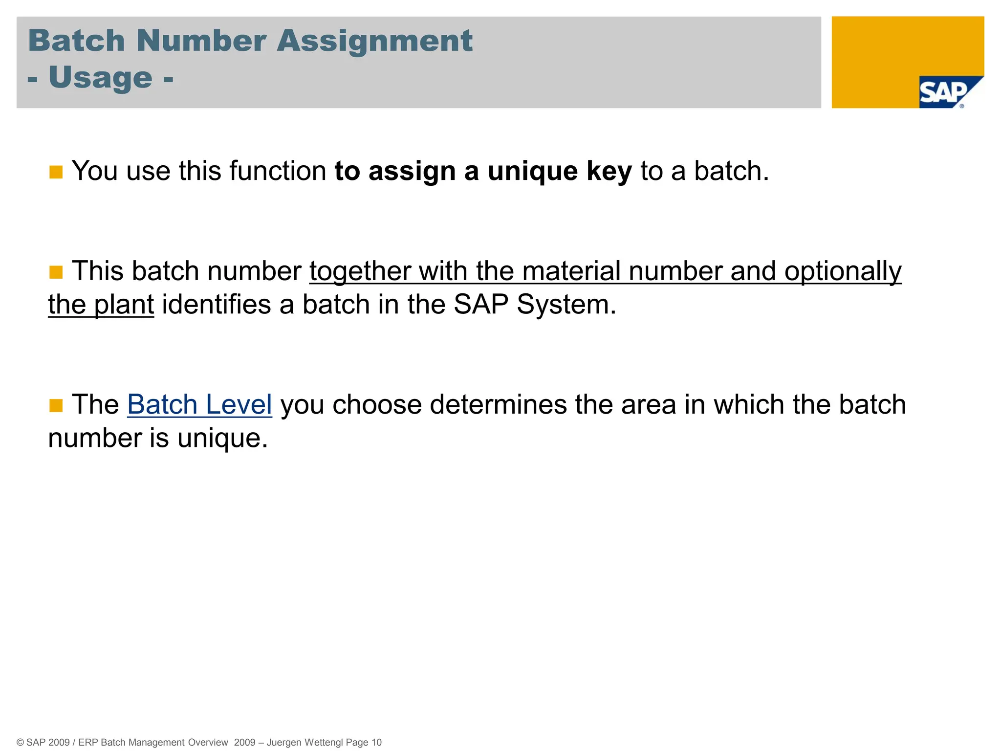 © SAP 2009 / ERP Batch Management Overview 2009 – Juergen Wettengl Page 10
Batch Number Assignment
- Usage -
 You use this function to assign a unique key to a batch.
 This batch number together with the material number and optionally
the plant identifies a batch in the SAP System.
 The Batch Level you choose determines the area in which the batch
number is unique.
 