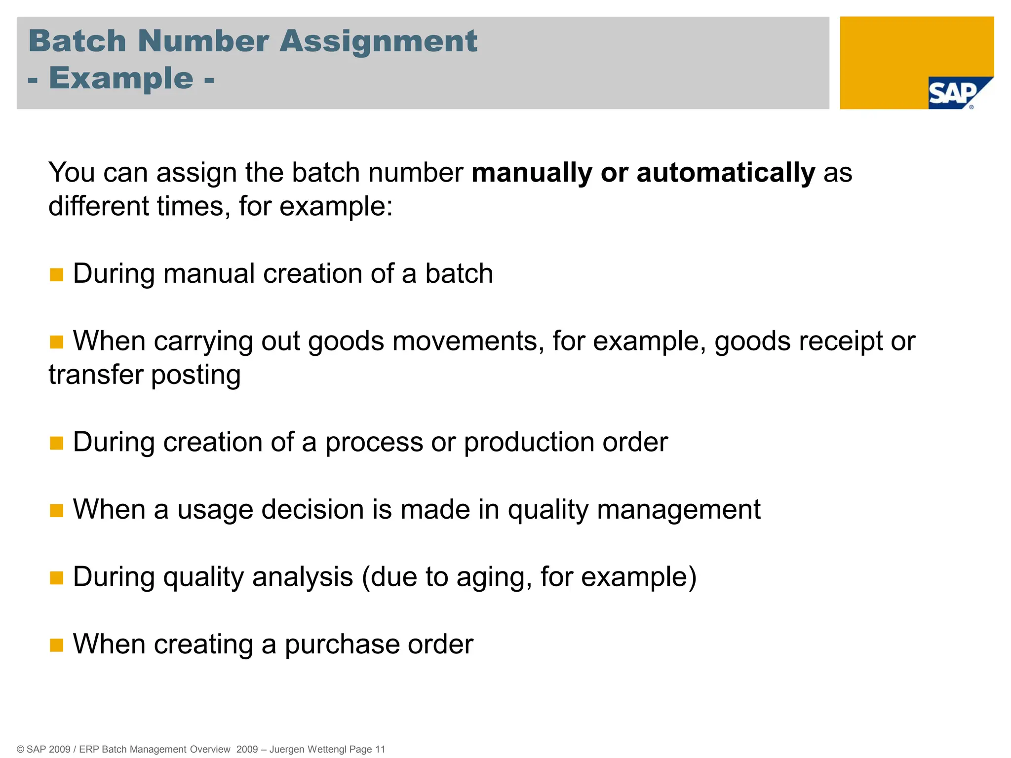 © SAP 2009 / ERP Batch Management Overview 2009 – Juergen Wettengl Page 11
Batch Number Assignment
- Example -
You can assign the batch number manually or automatically as
different times, for example:
 During manual creation of a batch
 When carrying out goods movements, for example, goods receipt or
transfer posting
 During creation of a process or production order
 When a usage decision is made in quality management
 During quality analysis (due to aging, for example)
 When creating a purchase order
 