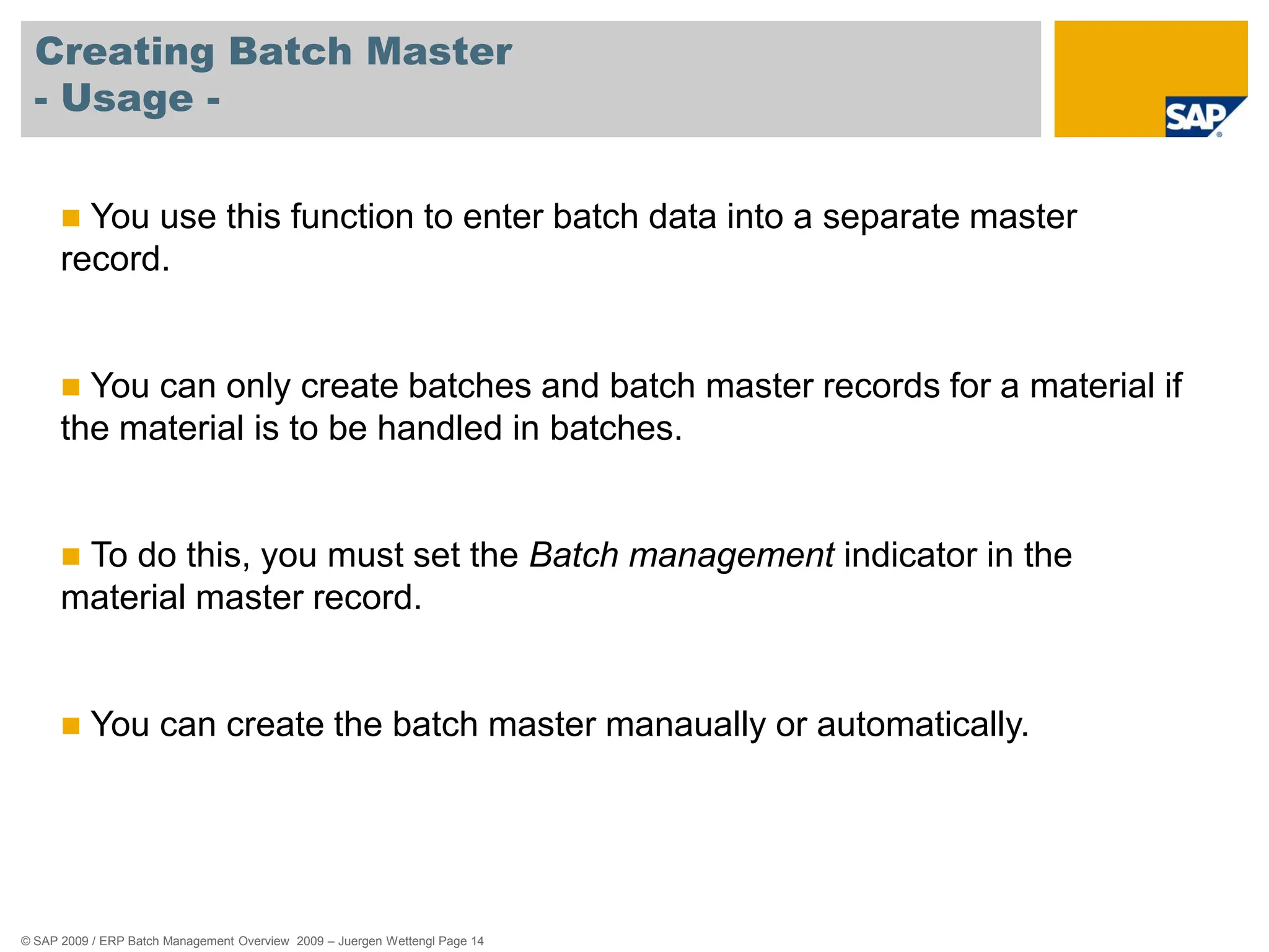© SAP 2009 / ERP Batch Management Overview 2009 – Juergen Wettengl Page 14
Creating Batch Master
- Usage -
 You use this function to enter batch data into a separate master
record.
 You can only create batches and batch master records for a material if
the material is to be handled in batches.
 To do this, you must set the Batch management indicator in the
material master record.
 You can create the batch master manaually or automatically.
 