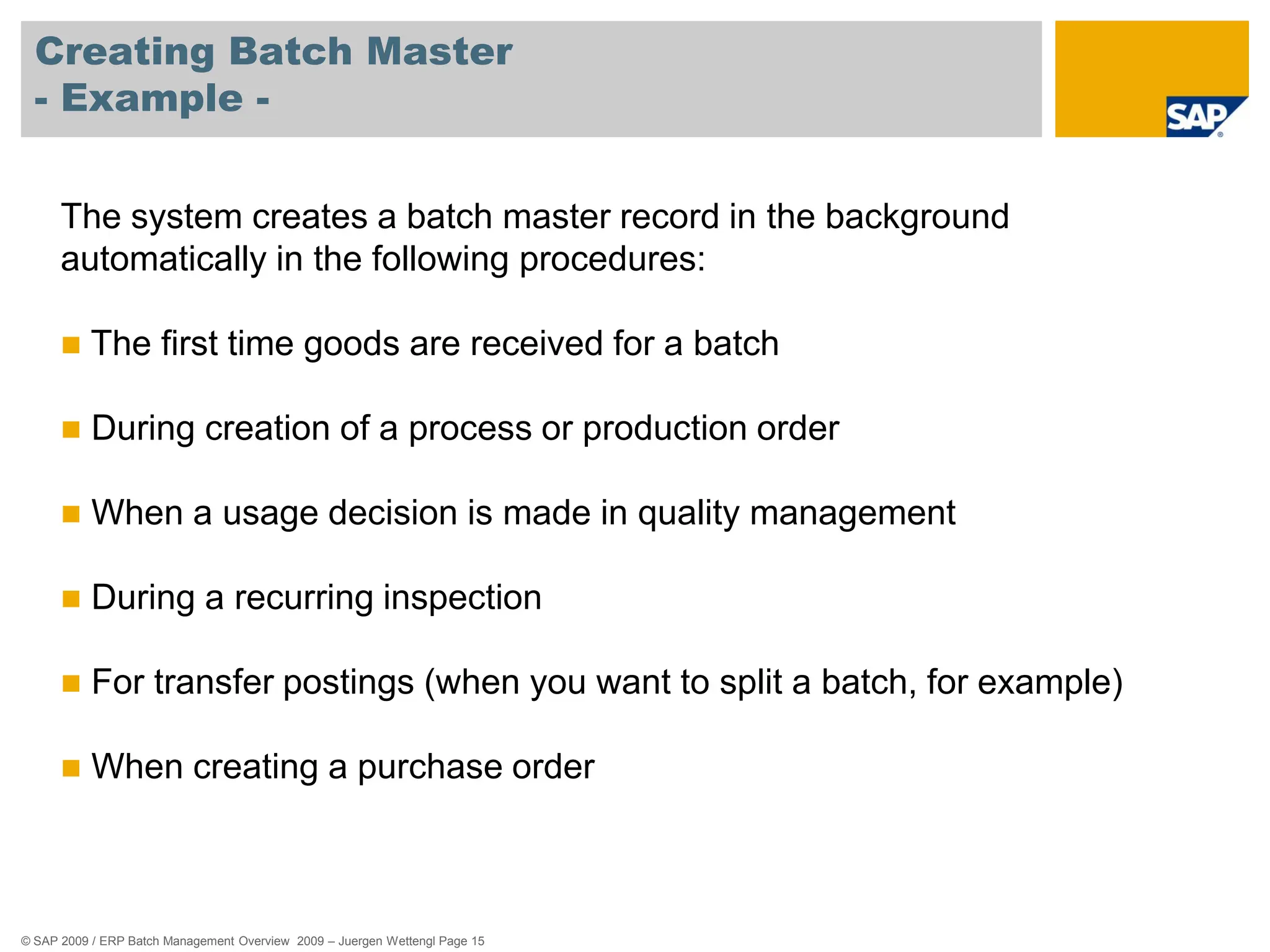 © SAP 2009 / ERP Batch Management Overview 2009 – Juergen Wettengl Page 15
Creating Batch Master
- Example -
The system creates a batch master record in the background
automatically in the following procedures:
 The first time goods are received for a batch
 During creation of a process or production order
 When a usage decision is made in quality management
 During a recurring inspection
 For transfer postings (when you want to split a batch, for example)
 When creating a purchase order
 