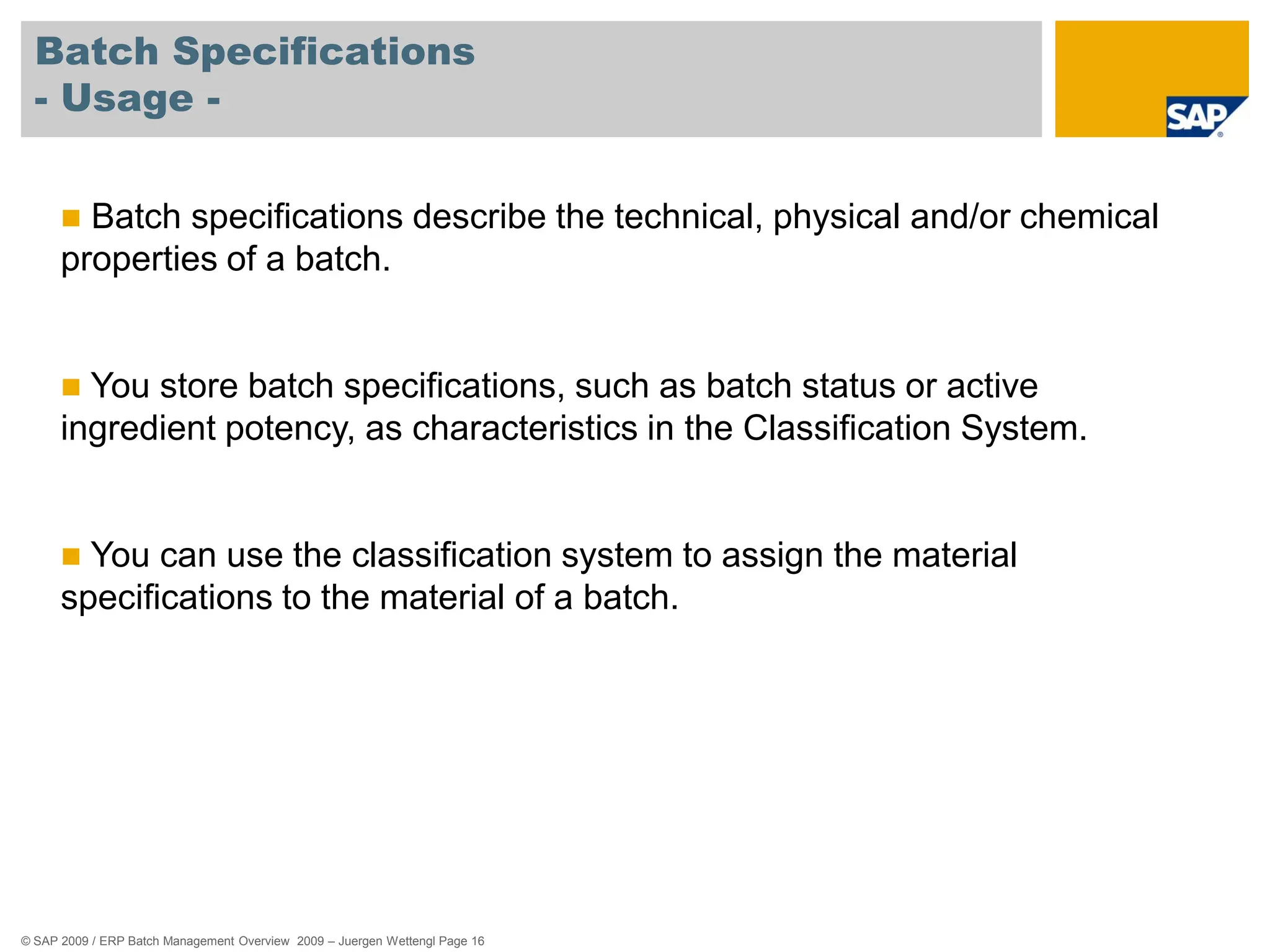 © SAP 2009 / ERP Batch Management Overview 2009 – Juergen Wettengl Page 16
Batch Specifications
- Usage -
 Batch specifications describe the technical, physical and/or chemical
properties of a batch.
 You store batch specifications, such as batch status or active
ingredient potency, as characteristics in the Classification System.
 You can use the classification system to assign the material
specifications to the material of a batch.
 