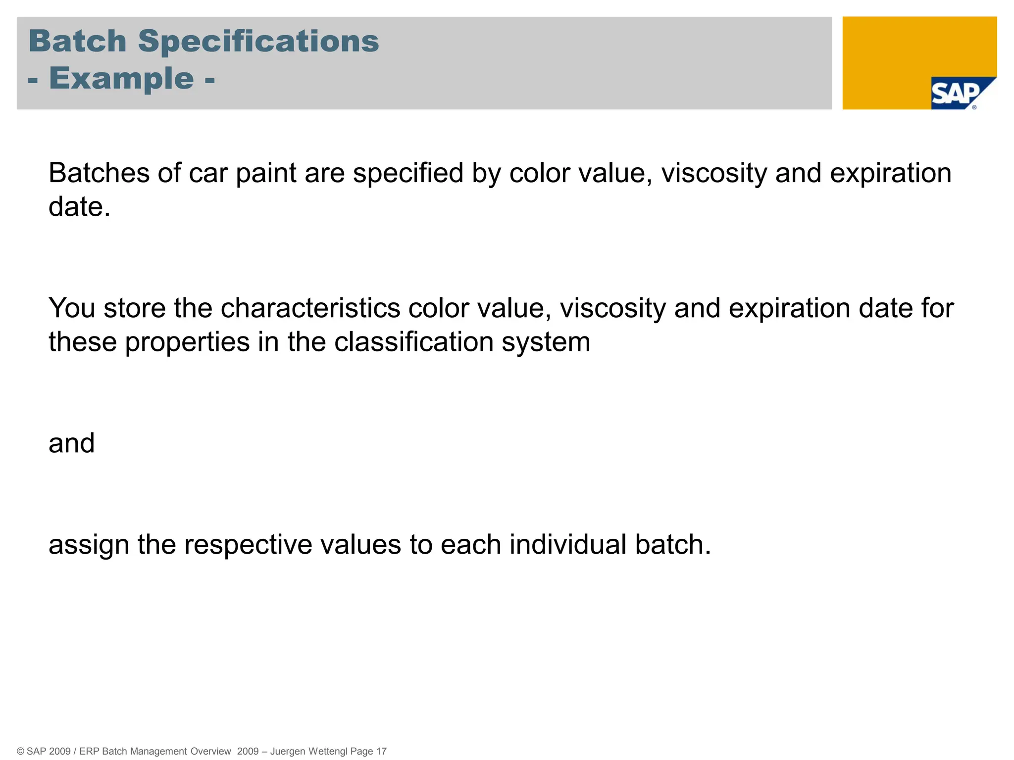 © SAP 2009 / ERP Batch Management Overview 2009 – Juergen Wettengl Page 17
Batch Specifications
- Example -
Batches of car paint are specified by color value, viscosity and expiration
date.
You store the characteristics color value, viscosity and expiration date for
these properties in the classification system
and
assign the respective values to each individual batch.
 