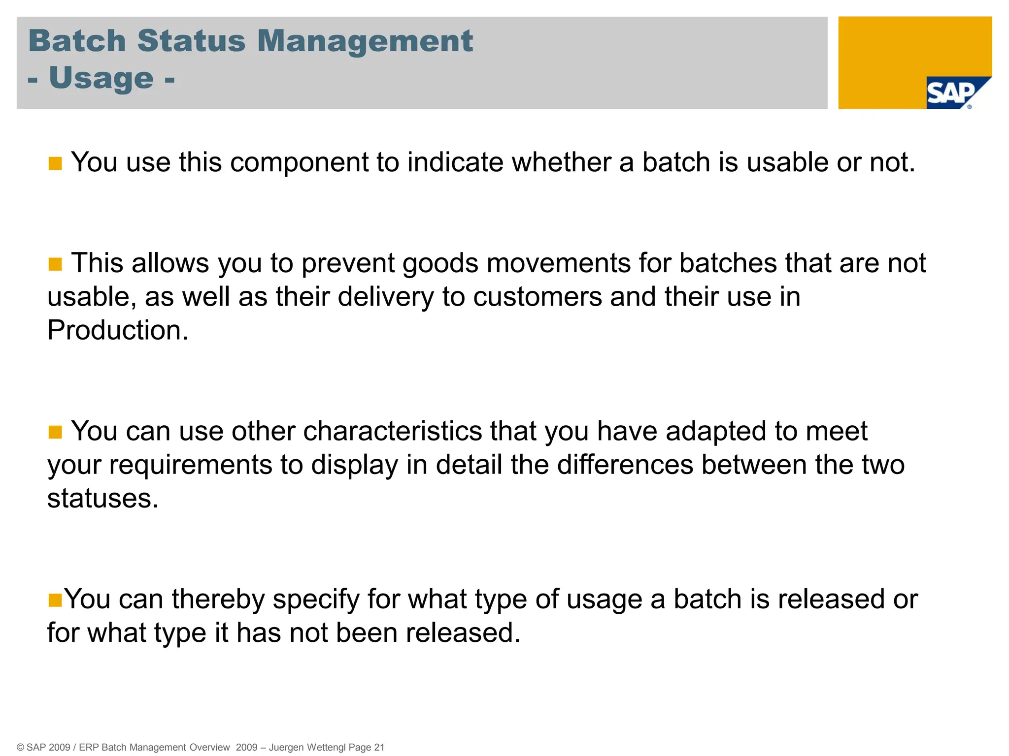 © SAP 2009 / ERP Batch Management Overview 2009 – Juergen Wettengl Page 21
Batch Status Management
- Usage -
 You use this component to indicate whether a batch is usable or not.
 This allows you to prevent goods movements for batches that are not
usable, as well as their delivery to customers and their use in
Production.
 You can use other characteristics that you have adapted to meet
your requirements to display in detail the differences between the two
statuses.
You can thereby specify for what type of usage a batch is released or
for what type it has not been released.
 