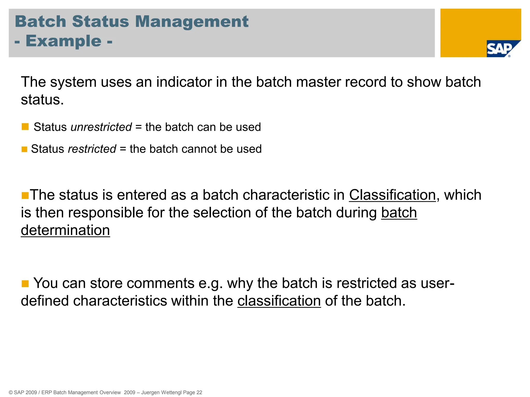 © SAP 2009 / ERP Batch Management Overview 2009 – Juergen Wettengl Page 22
Batch Status Management
- Example -
The system uses an indicator in the batch master record to show batch
status.
 Status unrestricted = the batch can be used
 Status restricted = the batch cannot be used
The status is entered as a batch characteristic in Classification, which
is then responsible for the selection of the batch during batch
determination
 You can store comments e.g. why the batch is restricted as user-
defined characteristics within the classification of the batch.
 