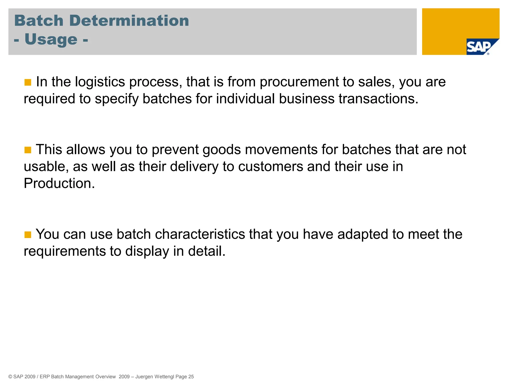 © SAP 2009 / ERP Batch Management Overview 2009 – Juergen Wettengl Page 25
Batch Determination
- Usage -
 In the logistics process, that is from procurement to sales, you are
required to specify batches for individual business transactions.
 This allows you to prevent goods movements for batches that are not
usable, as well as their delivery to customers and their use in
Production.
 You can use batch characteristics that you have adapted to meet the
requirements to display in detail.
 