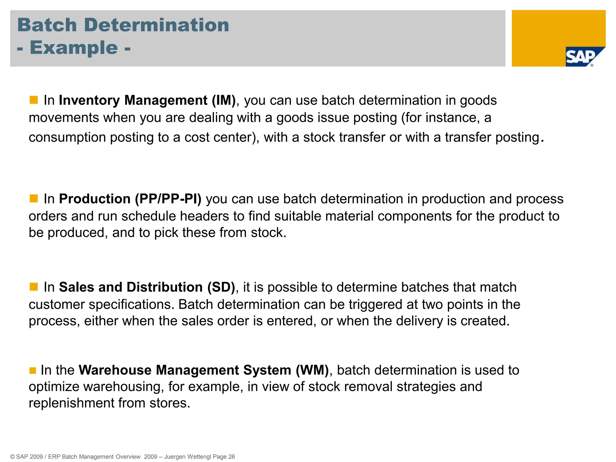 © SAP 2009 / ERP Batch Management Overview 2009 – Juergen Wettengl Page 26
Batch Determination
- Example -
 In Inventory Management (IM), you can use batch determination in goods
movements when you are dealing with a goods issue posting (for instance, a
consumption posting to a cost center), with a stock transfer or with a transfer posting.
 In Production (PP/PP-PI) you can use batch determination in production and process
orders and run schedule headers to find suitable material components for the product to
be produced, and to pick these from stock.
 In Sales and Distribution (SD), it is possible to determine batches that match
customer specifications. Batch determination can be triggered at two points in the
process, either when the sales order is entered, or when the delivery is created.
 In the Warehouse Management System (WM), batch determination is used to
optimize warehousing, for example, in view of stock removal strategies and
replenishment from stores.
 
