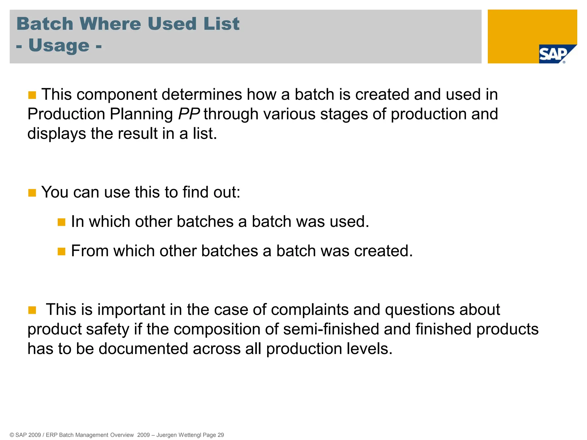 © SAP 2009 / ERP Batch Management Overview 2009 – Juergen Wettengl Page 29
Batch Where Used List
- Usage -
 This component determines how a batch is created and used in
Production Planning PP through various stages of production and
displays the result in a list.
 You can use this to find out:
 In which other batches a batch was used.
 From which other batches a batch was created.
 This is important in the case of complaints and questions about
product safety if the composition of semi-finished and finished products
has to be documented across all production levels.
 