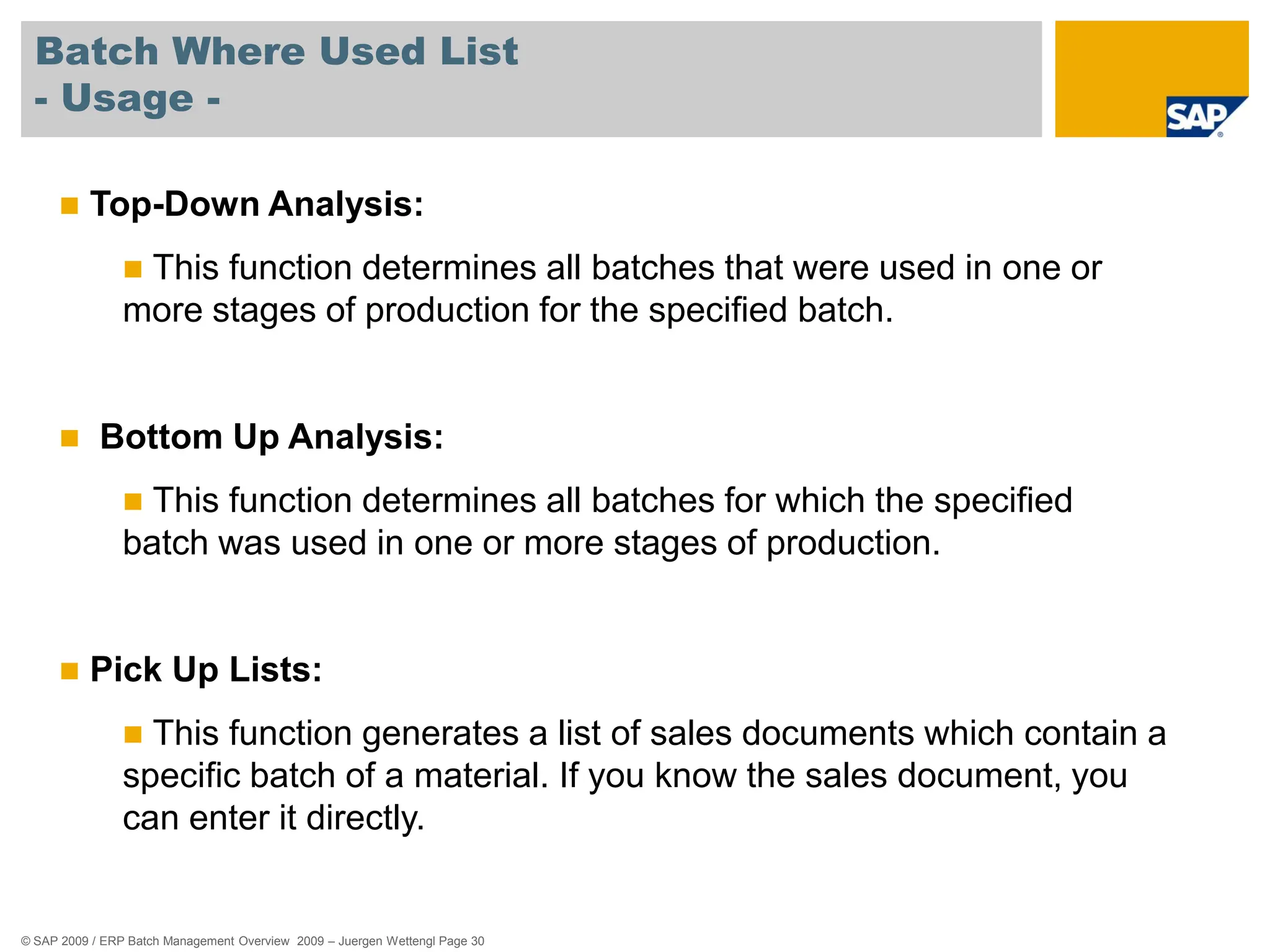 © SAP 2009 / ERP Batch Management Overview 2009 – Juergen Wettengl Page 30
Batch Where Used List
- Usage -
 Top-Down Analysis:
 This function determines all batches that were used in one or
more stages of production for the specified batch.
 Bottom Up Analysis:
 This function determines all batches for which the specified
batch was used in one or more stages of production.
 Pick Up Lists:
 This function generates a list of sales documents which contain a
specific batch of a material. If you know the sales document, you
can enter it directly.
 