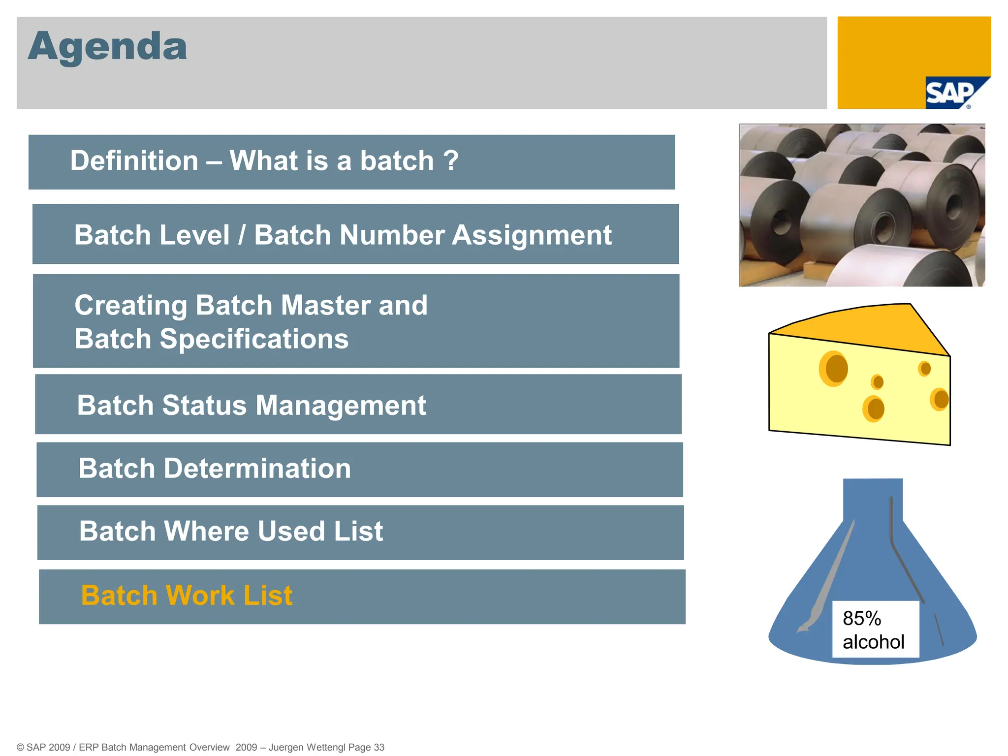 © SAP 2009 / ERP Batch Management Overview 2009 – Juergen Wettengl Page 33
Agenda
Definition – What is a batch ?
Batch Level / Batch Number Assignment
Creating Batch Master and
Batch Specifications
Batch Status Management
Batch Determination
Batch Where Used List
Batch Work List
85%
alcohol
 