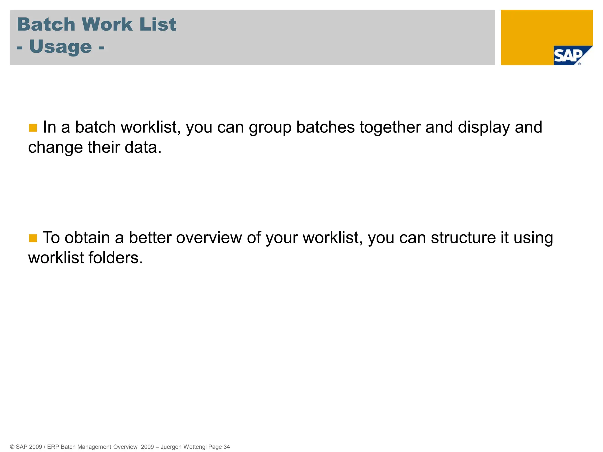 © SAP 2009 / ERP Batch Management Overview 2009 – Juergen Wettengl Page 34
Batch Work List
- Usage -
 In a batch worklist, you can group batches together and display and
change their data.
 To obtain a better overview of your worklist, you can structure it using
worklist folders.
 