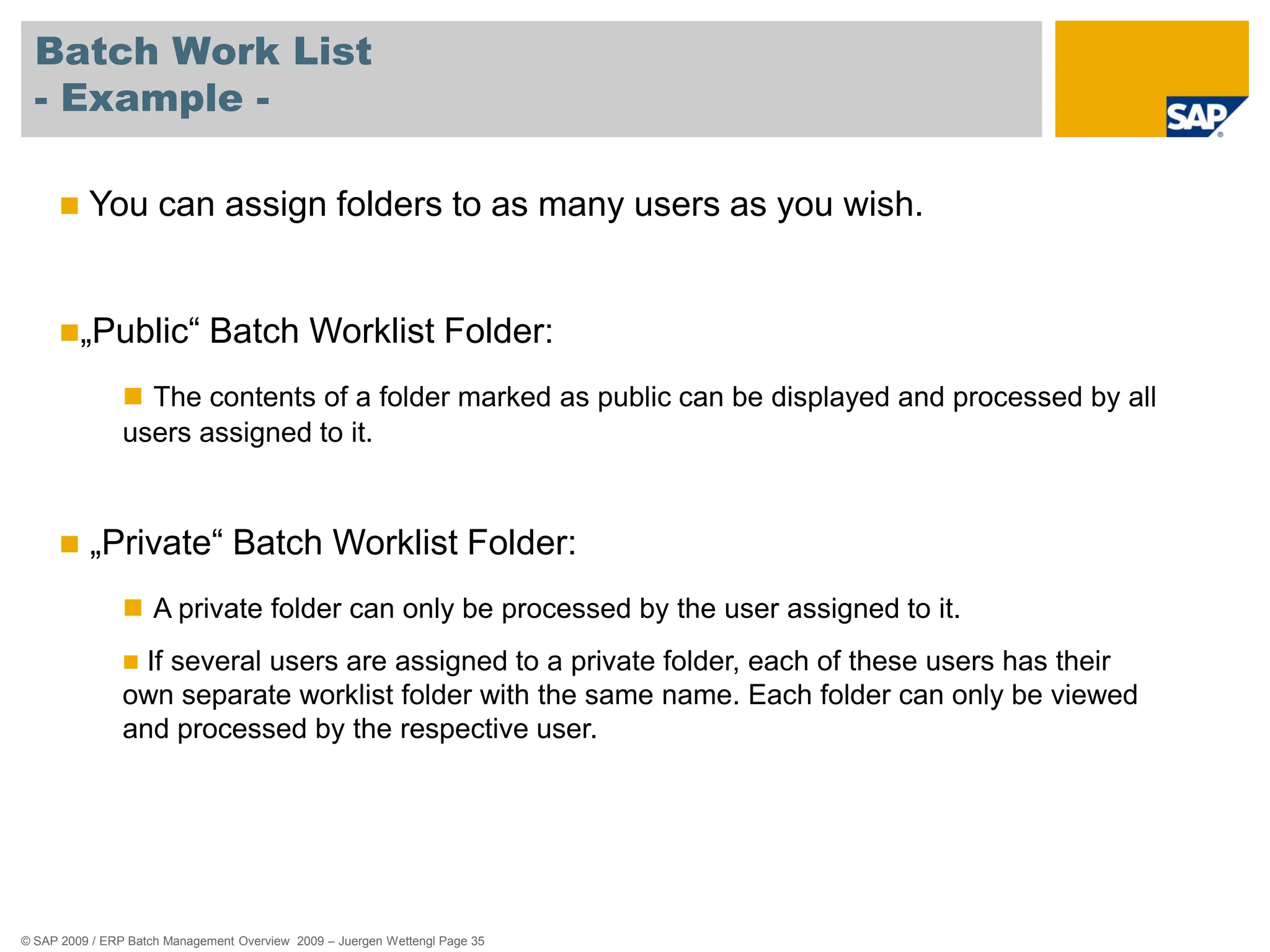 © SAP 2009 / ERP Batch Management Overview 2009 – Juergen Wettengl Page 35
Batch Work List
- Example -
 You can assign folders to as many users as you wish.
„Public“ Batch Worklist Folder:
 The contents of a folder marked as public can be displayed and processed by all
users assigned to it.
 „Private“ Batch Worklist Folder:
 A private folder can only be processed by the user assigned to it.
 If several users are assigned to a private folder, each of these users has their
own separate worklist folder with the same name. Each folder can only be viewed
and processed by the respective user.
 