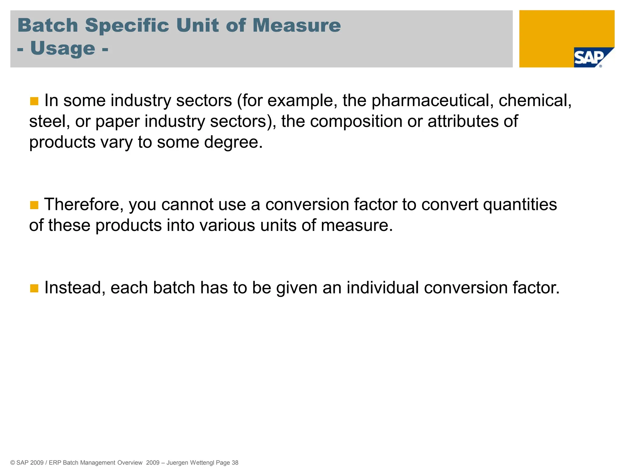 © SAP 2009 / ERP Batch Management Overview 2009 – Juergen Wettengl Page 38
Batch Specific Unit of Measure
- Usage -
 In some industry sectors (for example, the pharmaceutical, chemical,
steel, or paper industry sectors), the composition or attributes of
products vary to some degree.
 Therefore, you cannot use a conversion factor to convert quantities
of these products into various units of measure.
 Instead, each batch has to be given an individual conversion factor.
 