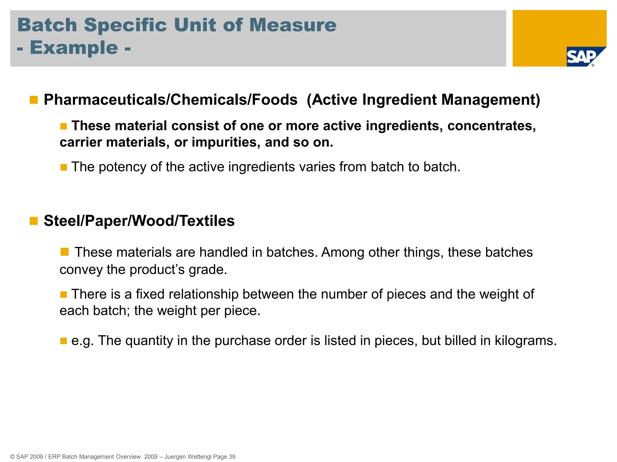 © SAP 2009 / ERP Batch Management Overview 2009 – Juergen Wettengl Page 39
Batch Specific Unit of Measure
- Example -
 Pharmaceuticals/Chemicals/Foods (Active Ingredient Management)
 These material consist of one or more active ingredients, concentrates,
carrier materials, or impurities, and so on.
 The potency of the active ingredients varies from batch to batch.
 Steel/Paper/Wood/Textiles
 These materials are handled in batches. Among other things, these batches
convey the product’s grade.
 There is a fixed relationship between the number of pieces and the weight of
each batch; the weight per piece.
 e.g. The quantity in the purchase order is listed in pieces, but billed in kilograms.
 