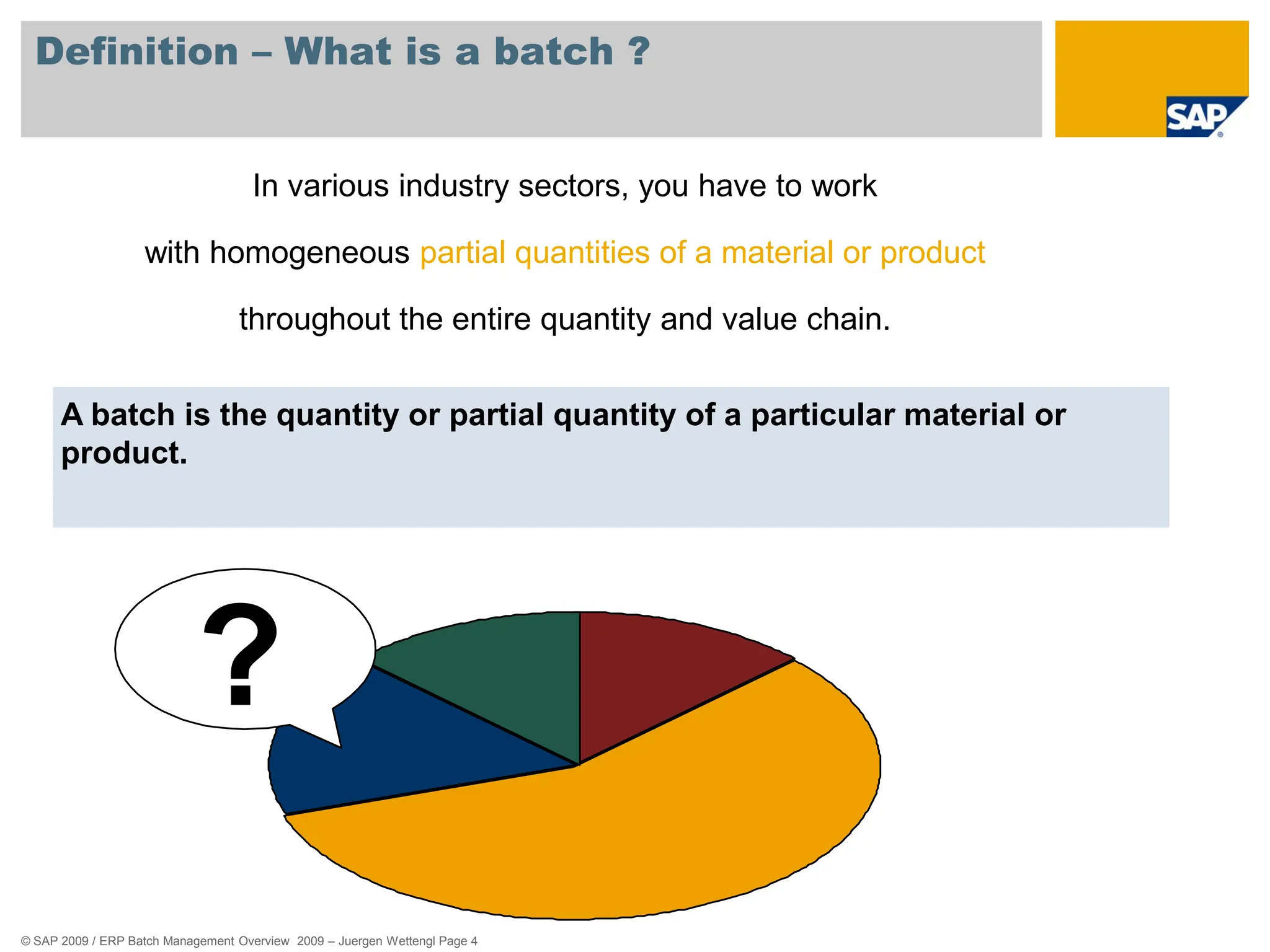 © SAP 2009 / ERP Batch Management Overview 2009 – Juergen Wettengl Page 4
Definition – What is a batch ?
A batch is the quantity or partial quantity of a particular material or
product.
In various industry sectors, you have to work
with homogeneous partial quantities of a material or product
throughout the entire quantity and value chain.
?
 