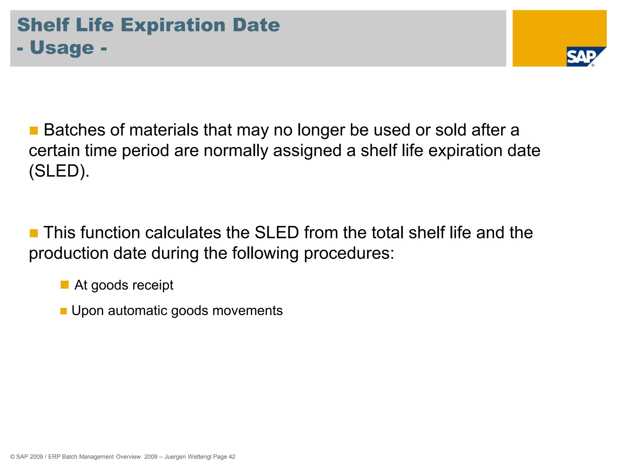 © SAP 2009 / ERP Batch Management Overview 2009 – Juergen Wettengl Page 42
Shelf Life Expiration Date
- Usage -
 Batches of materials that may no longer be used or sold after a
certain time period are normally assigned a shelf life expiration date
(SLED).
 This function calculates the SLED from the total shelf life and the
production date during the following procedures:
 At goods receipt
 Upon automatic goods movements
 