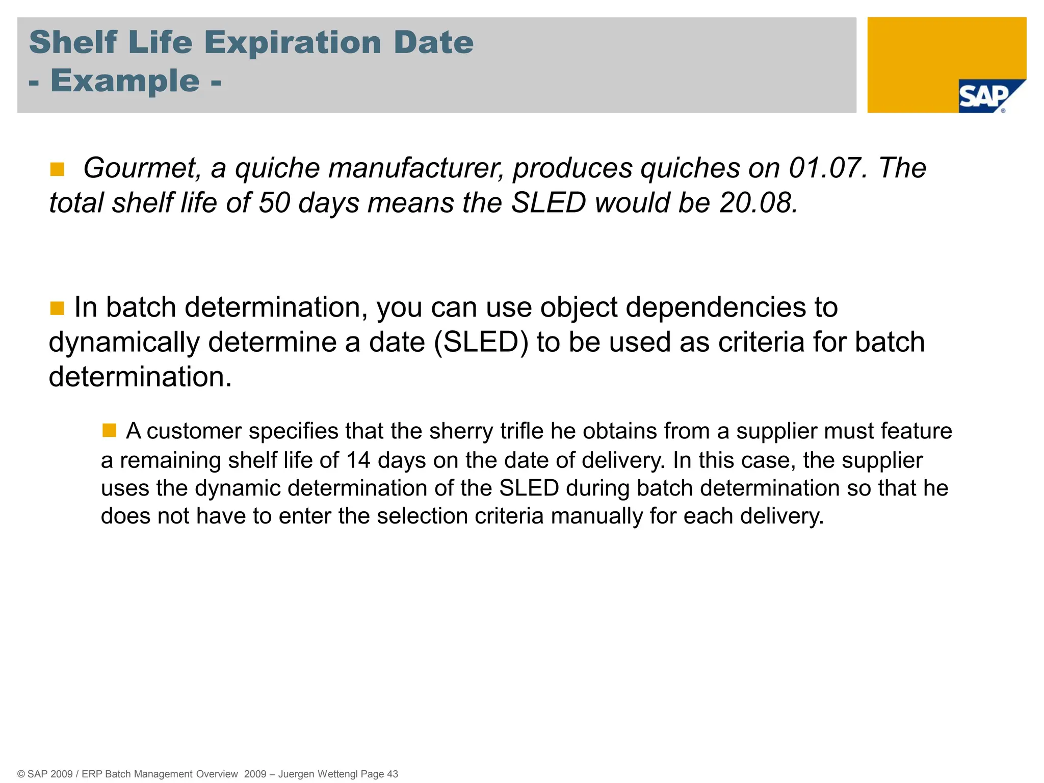 © SAP 2009 / ERP Batch Management Overview 2009 – Juergen Wettengl Page 43
Shelf Life Expiration Date
- Example -
 Gourmet, a quiche manufacturer, produces quiches on 01.07. The
total shelf life of 50 days means the SLED would be 20.08.
 In batch determination, you can use object dependencies to
dynamically determine a date (SLED) to be used as criteria for batch
determination.
 A customer specifies that the sherry trifle he obtains from a supplier must feature
a remaining shelf life of 14 days on the date of delivery. In this case, the supplier
uses the dynamic determination of the SLED during batch determination so that he
does not have to enter the selection criteria manually for each delivery.
 