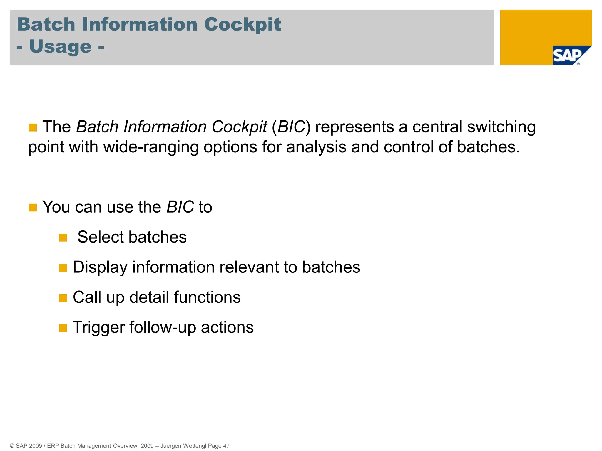 © SAP 2009 / ERP Batch Management Overview 2009 – Juergen Wettengl Page 47
Batch Information Cockpit
- Usage -
 The Batch Information Cockpit (BIC) represents a central switching
point with wide-ranging options for analysis and control of batches.
 You can use the BIC to
 Select batches
 Display information relevant to batches
 Call up detail functions
 Trigger follow-up actions
 