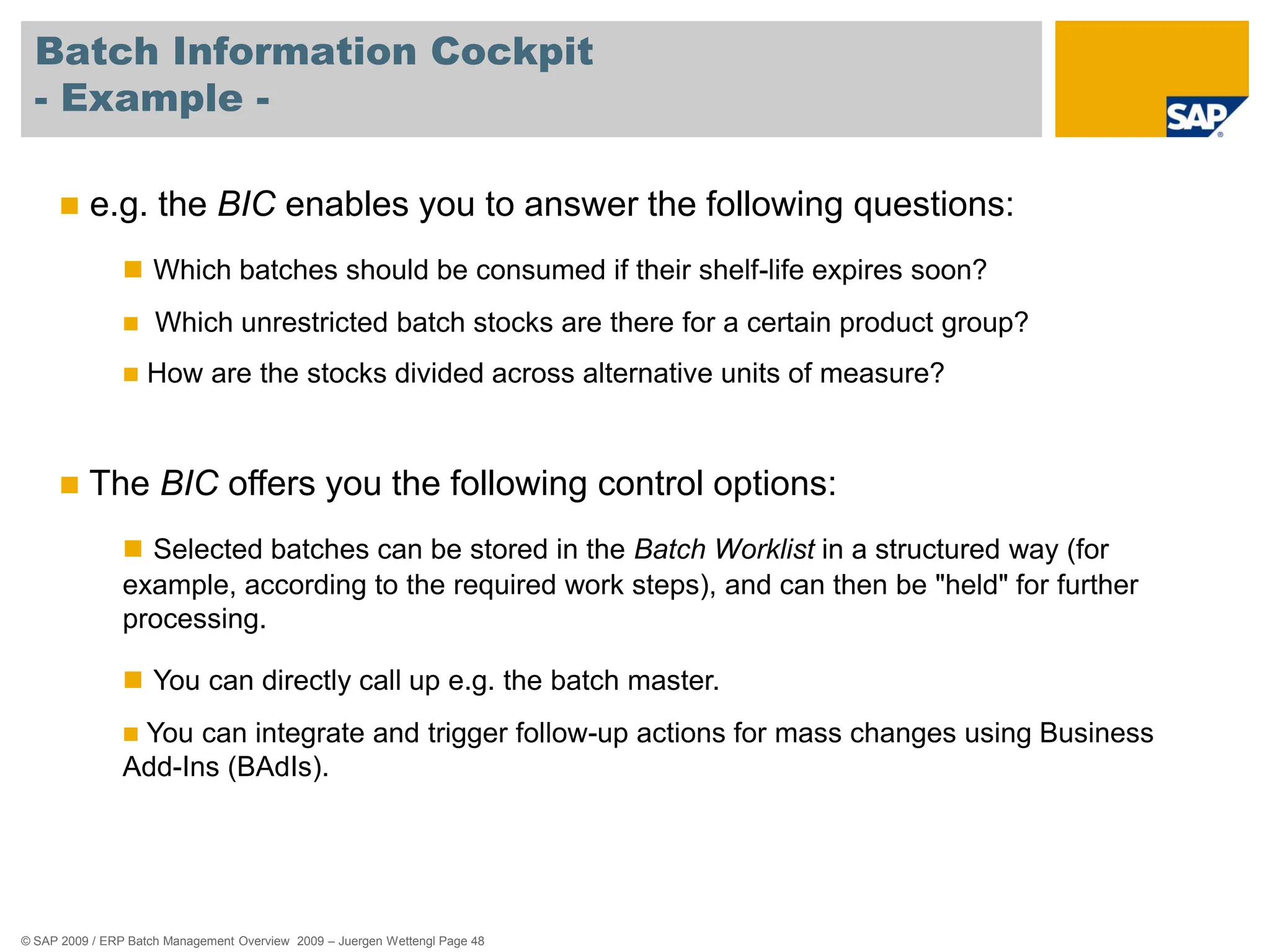 © SAP 2009 / ERP Batch Management Overview 2009 – Juergen Wettengl Page 48
Batch Information Cockpit
- Example -
 e.g. the BIC enables you to answer the following questions:
 Which batches should be consumed if their shelf-life expires soon?
 Which unrestricted batch stocks are there for a certain product group?
 How are the stocks divided across alternative units of measure?
 The BIC offers you the following control options:
 Selected batches can be stored in the Batch Worklist in a structured way (for
example, according to the required work steps), and can then be "held" for further
processing.
 You can directly call up e.g. the batch master.
 You can integrate and trigger follow-up actions for mass changes using Business
Add-Ins (BAdIs).
 