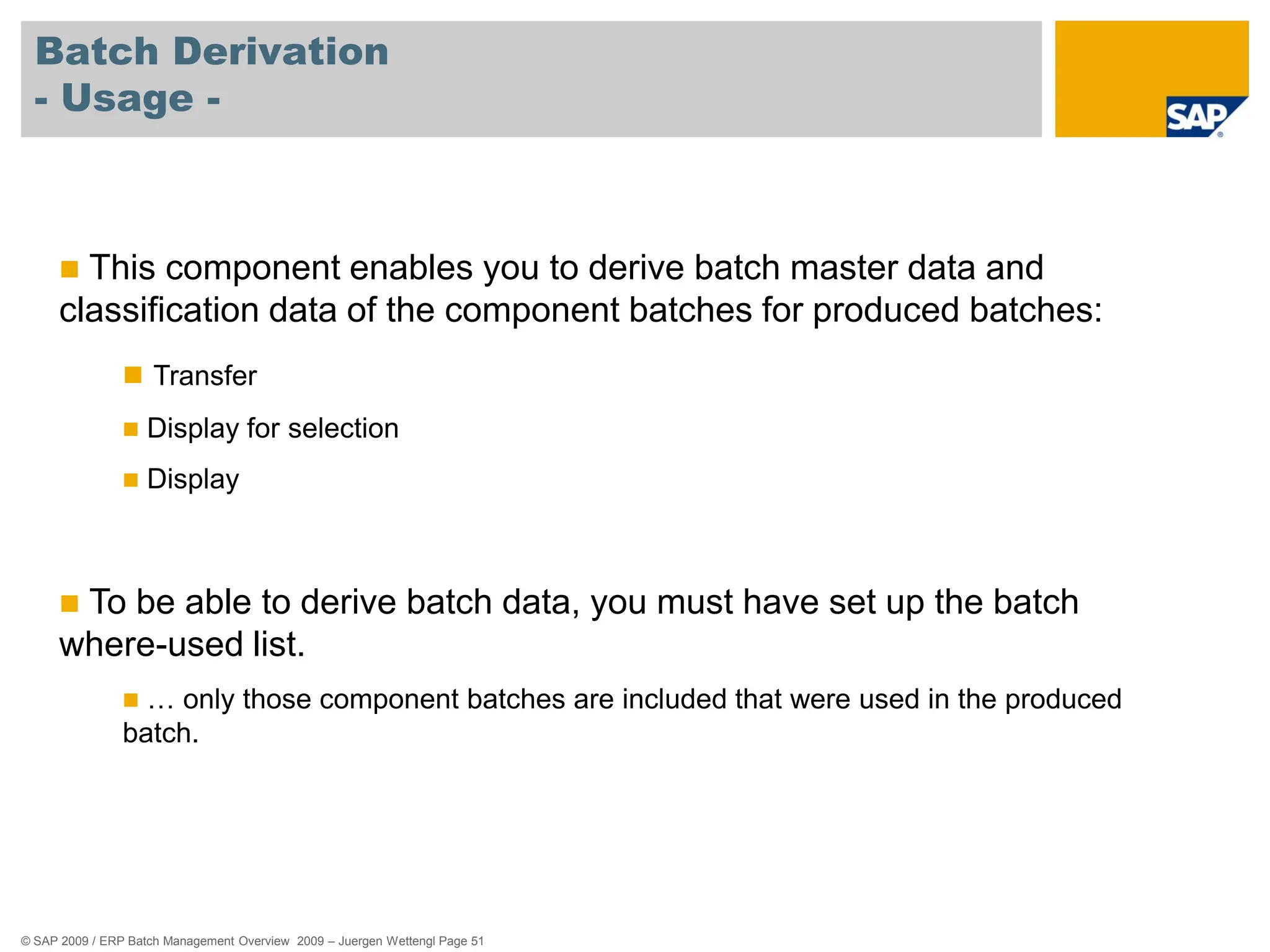 © SAP 2009 / ERP Batch Management Overview 2009 – Juergen Wettengl Page 51
Batch Derivation
- Usage -
 This component enables you to derive batch master data and
classification data of the component batches for produced batches:
 Transfer
 Display for selection
 Display
 To be able to derive batch data, you must have set up the batch
where-used list.
 … only those component batches are included that were used in the produced
batch.
 