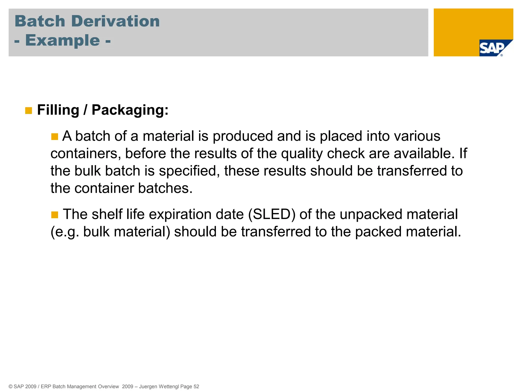 © SAP 2009 / ERP Batch Management Overview 2009 – Juergen Wettengl Page 52
Batch Derivation
- Example -
 Filling / Packaging:
 A batch of a material is produced and is placed into various
containers, before the results of the quality check are available. If
the bulk batch is specified, these results should be transferred to
the container batches.
 The shelf life expiration date (SLED) of the unpacked material
(e.g. bulk material) should be transferred to the packed material.
 