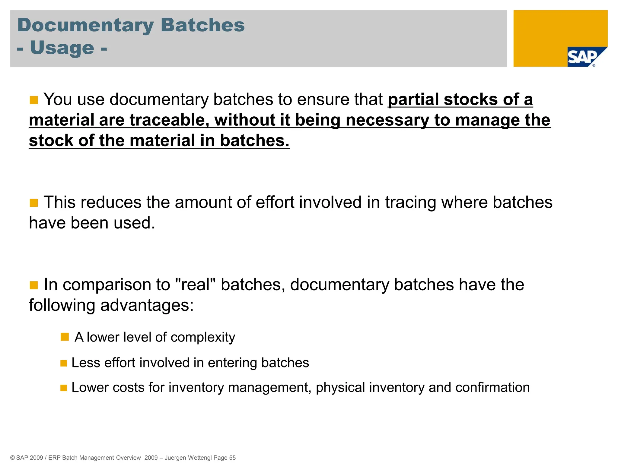 © SAP 2009 / ERP Batch Management Overview 2009 – Juergen Wettengl Page 55
Documentary Batches
- Usage -
 You use documentary batches to ensure that partial stocks of a
material are traceable, without it being necessary to manage the
stock of the material in batches.
 This reduces the amount of effort involved in tracing where batches
have been used.
 In comparison to "real" batches, documentary batches have the
following advantages:
 A lower level of complexity
 Less effort involved in entering batches
 Lower costs for inventory management, physical inventory and confirmation
 