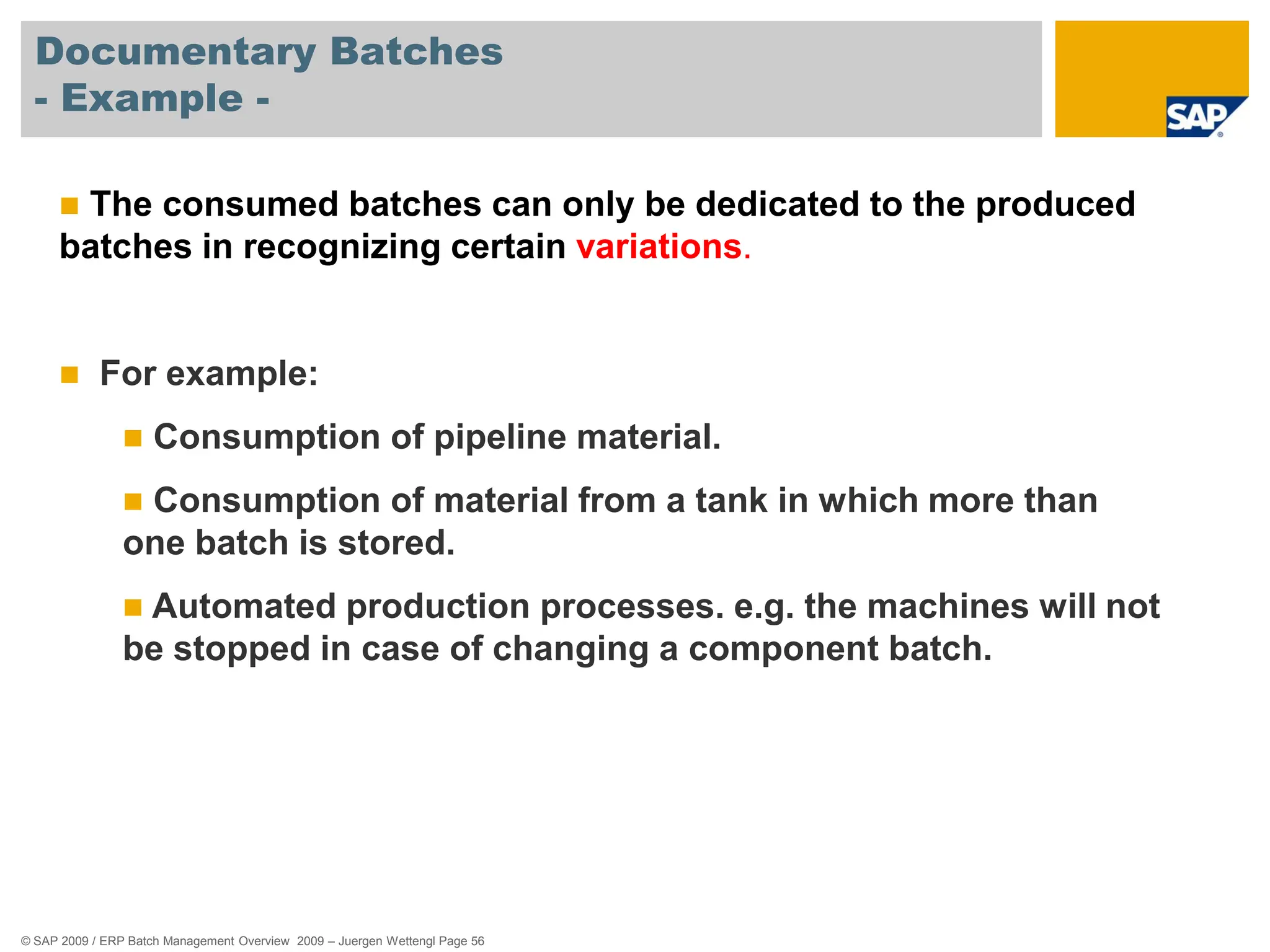 © SAP 2009 / ERP Batch Management Overview 2009 – Juergen Wettengl Page 56
Documentary Batches
- Example -
 The consumed batches can only be dedicated to the produced
batches in recognizing certain variations.
 For example:
 Consumption of pipeline material.
 Consumption of material from a tank in which more than
one batch is stored.
 Automated production processes. e.g. the machines will not
be stopped in case of changing a component batch.
 