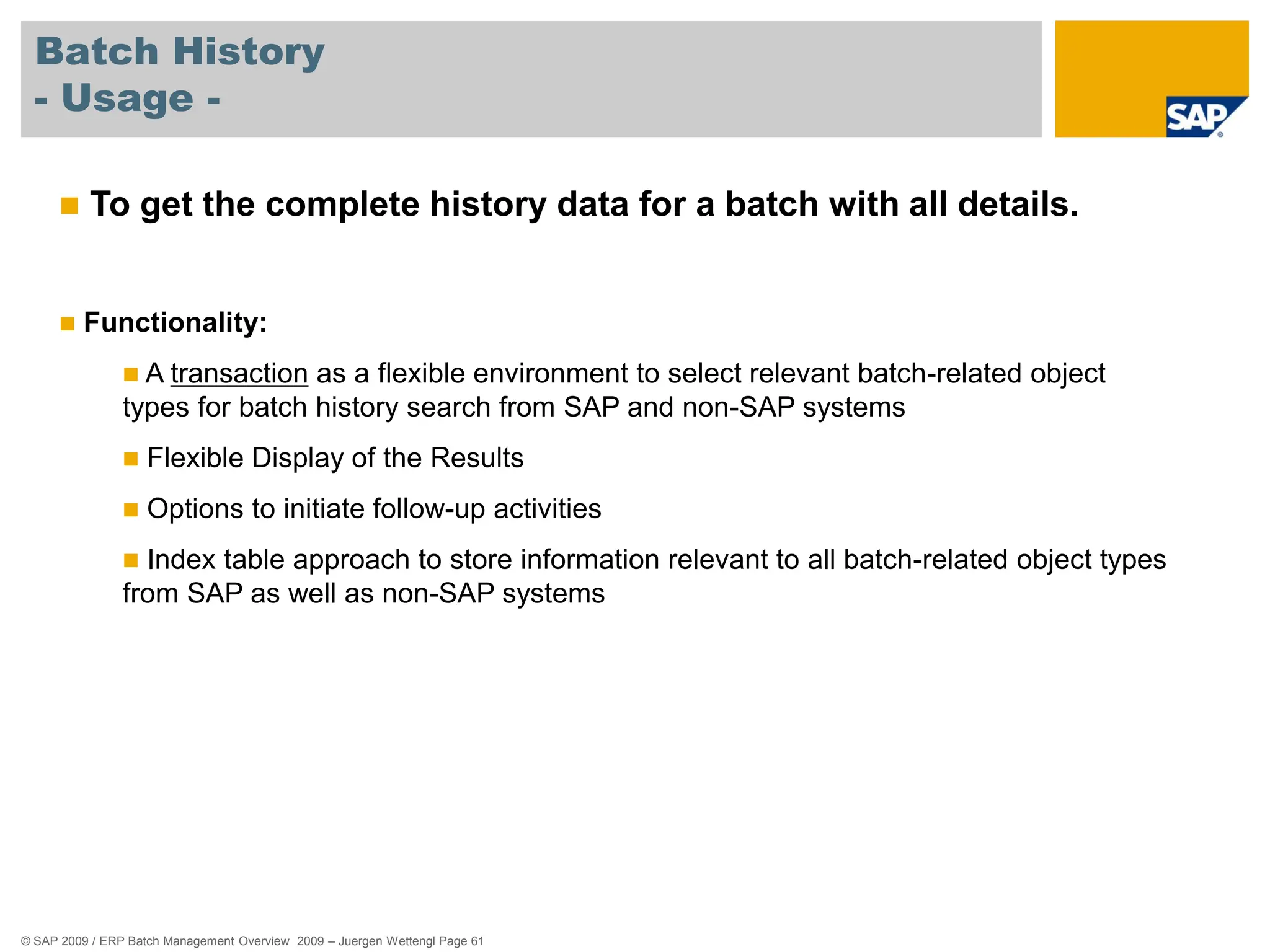 © SAP 2009 / ERP Batch Management Overview 2009 – Juergen Wettengl Page 61
Batch History
- Usage -
 To get the complete history data for a batch with all details.
 Functionality:
 A transaction as a flexible environment to select relevant batch-related object
types for batch history search from SAP and non-SAP systems
 Flexible Display of the Results
 Options to initiate follow-up activities
 Index table approach to store information relevant to all batch-related object types
from SAP as well as non-SAP systems
 