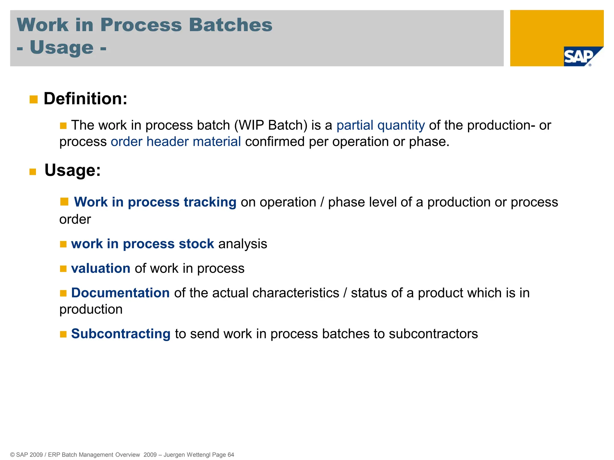 © SAP 2009 / ERP Batch Management Overview 2009 – Juergen Wettengl Page 64
Work in Process Batches
- Usage -
 Definition:
 The work in process batch (WIP Batch) is a partial quantity of the production- or
process order header material confirmed per operation or phase.
 Usage:
 Work in process tracking on operation / phase level of a production or process
order
 work in process stock analysis
 valuation of work in process
 Documentation of the actual characteristics / status of a product which is in
production
 Subcontracting to send work in process batches to subcontractors
 