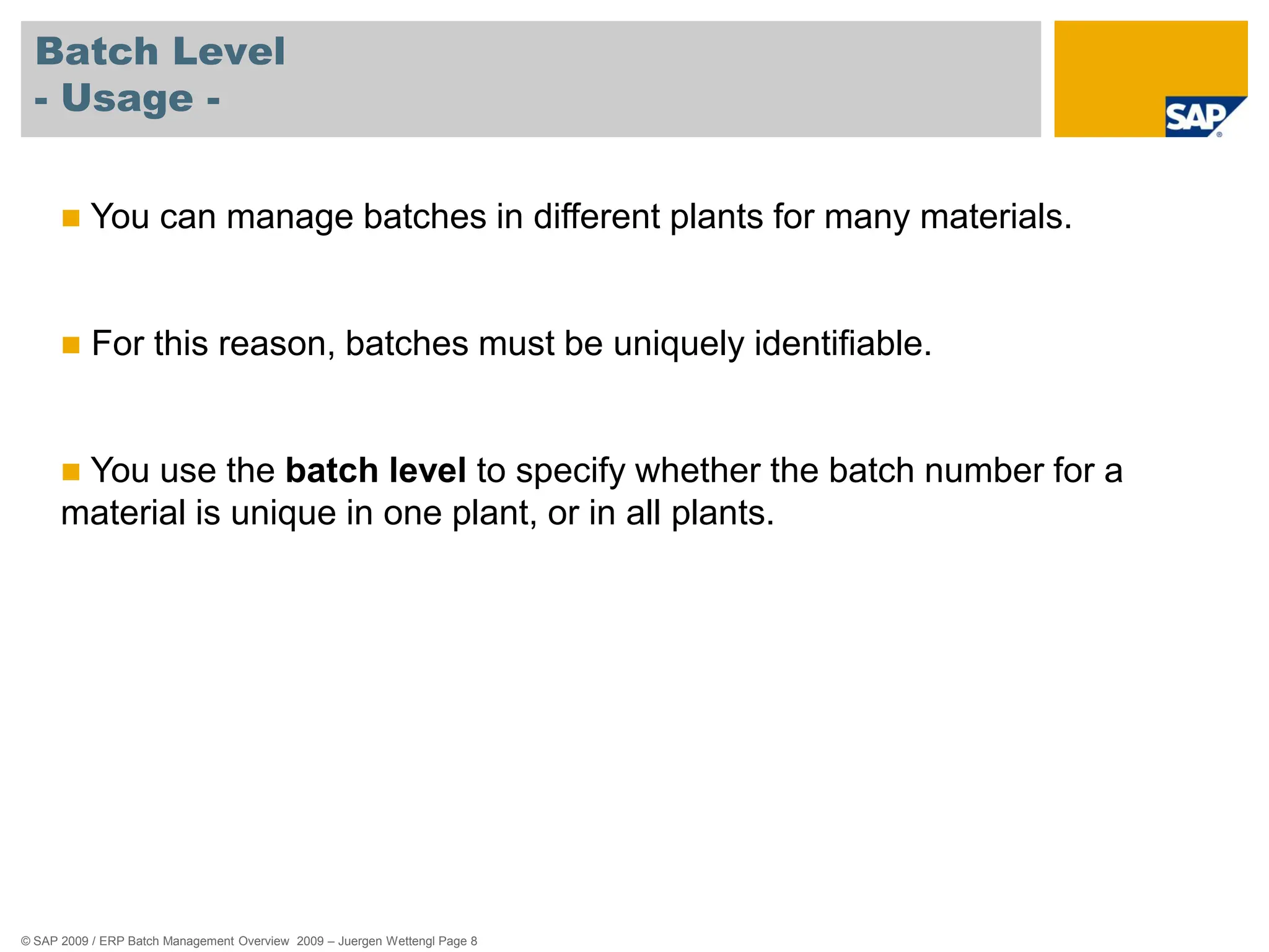 © SAP 2009 / ERP Batch Management Overview 2009 – Juergen Wettengl Page 8
Batch Level
- Usage -
 You can manage batches in different plants for many materials.
 For this reason, batches must be uniquely identifiable.
 You use the batch level to specify whether the batch number for a
material is unique in one plant, or in all plants.
 