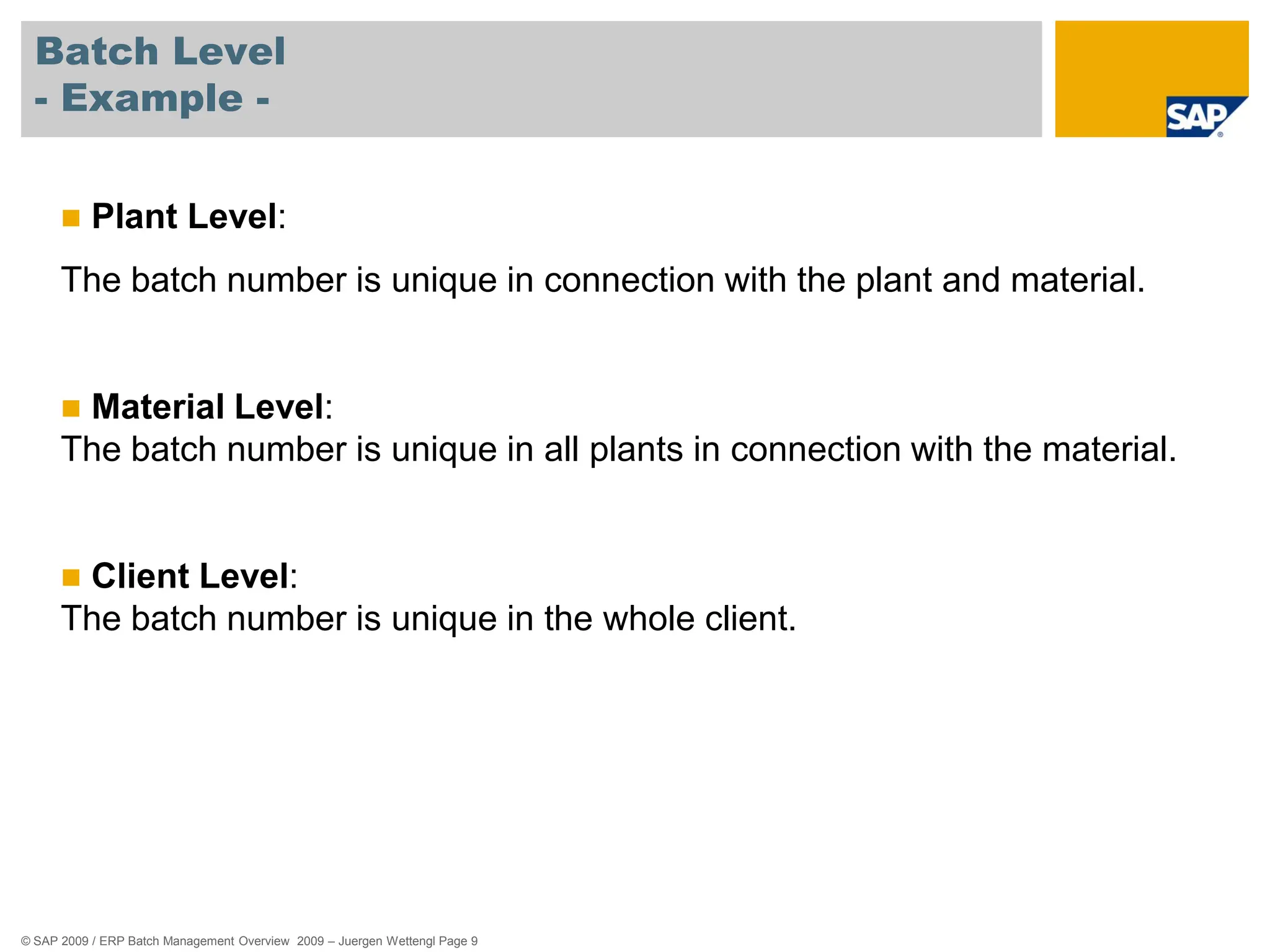 © SAP 2009 / ERP Batch Management Overview 2009 – Juergen Wettengl Page 9
Batch Level
- Example -
 Plant Level:
The batch number is unique in connection with the plant and material.
 Material Level:
The batch number is unique in all plants in connection with the material.
 Client Level:
The batch number is unique in the whole client.
 