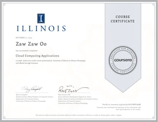 EDUCA
T
ION FOR EVE
R
YONE
CO
U
R
S
E
C E R T I F
I
C
A
TE
COURSE
CERTIFICATE
OCTOBER 21, 2015
Zaw Zaw Oo
Cloud Computing Applications
a 5 week online non-credit course authorized by University of Illinois at Urbana-Champaign
and offered through Coursera
has successfully completed
Roy H. Campbell
Sohaib and Sara Abbasi Professor of Computer Science
Department of Computer Science
University of Illinois at Urbana-Champaign
Reza Farivar, PhD
Senior Software Development Engineer at Yahoo
Adjunct Research Assistant Professor of Computer Science
Department of Computer Science
University of Illinois at Urbana-Champaign
Verify at coursera.org/verify/6ULZWP7AAM
Coursera has confirmed the identity of this individual and
their participation in the course.
This does not reflect the entire curriculum offered, or affirm enrollment at Illinois, or confer an Illinois grade, credit, or degree.
 