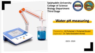 Prepared by : Ali Muhamad + Muhamad Abuzed
Supervisor : Dr. Tablo AbdulrahimAhmed
Salahaddin University
College of Science
Biology Department
Third Stage
Water pH measuring
2023 - 2024
 