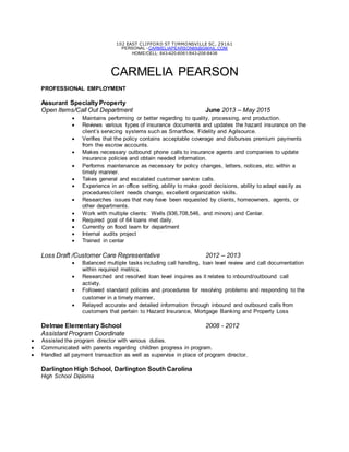 102 EAST CLIFFORD ST TIMMONSVILLE SC, 29161
PERSONAL - CARMELIAPEARSON88@GMAIL.COM
HOME/CELL: 843-420-6061/843-206-8436
CARMELIA PEARSON
PROFESSIONAL EMPLOYMENT
Assurant Specialty Property
Open Items/Call Out Department June 2013 – May 2015
 Maintains performing or better regarding to quality, processing, and production.
 Reviews various types of insurance documents and updates the hazard insurance on the
client’s servicing systems such as Smartflow, Fidelity and Agilsource.
 Verifies that the policy contains acceptable coverage and disburses premium payments
from the escrow accounts.
 Makes necessary outbound phone calls to insurance agents and companies to update
insurance policies and obtain needed information.
 Performs maintenance as necessary for policy changes, letters, notices, etc. within a
timely manner.
 Takes general and escalated customer service calls.
 Experience in an office setting, ability to make good decisions, ability to adapt easily as
procedures/client needs change, excellent organization skills.
 Researches issues that may have been requested by clients, homeowners, agents, or
other departments.
 Work with multiple clients: Wells (936,708,546, and minors) and Cenlar.
 Required goal of 64 loans met daily.
 Currently on flood team for department
 Internal audits project
 Trained in cenlar
Loss Draft /Customer Care Representative 2012 – 2013
 Balanced multiple tasks including call handling, loan level review and call documentation
within required metrics.
 Researched and resolved loan level inquires as it relates to inbound/outbound call
activity.
 Followed standard policies and procedures for resolving problems and responding to the
customer in a timely manner.
 Relayed accurate and detailed information through inbound and outbound calls from
customers that pertain to Hazard Insurance, Mortgage Banking and Property Loss
Delmae Elementary School 2008 - 2012
Assistant Program Coordinate
 Assisted the program director with various duties.
 Communicated with parents regarding children progress in program.
 Handled all payment transaction as well as supervise in place of program director.
Darlington High School, Darlington South Carolina
High School Diploma
 