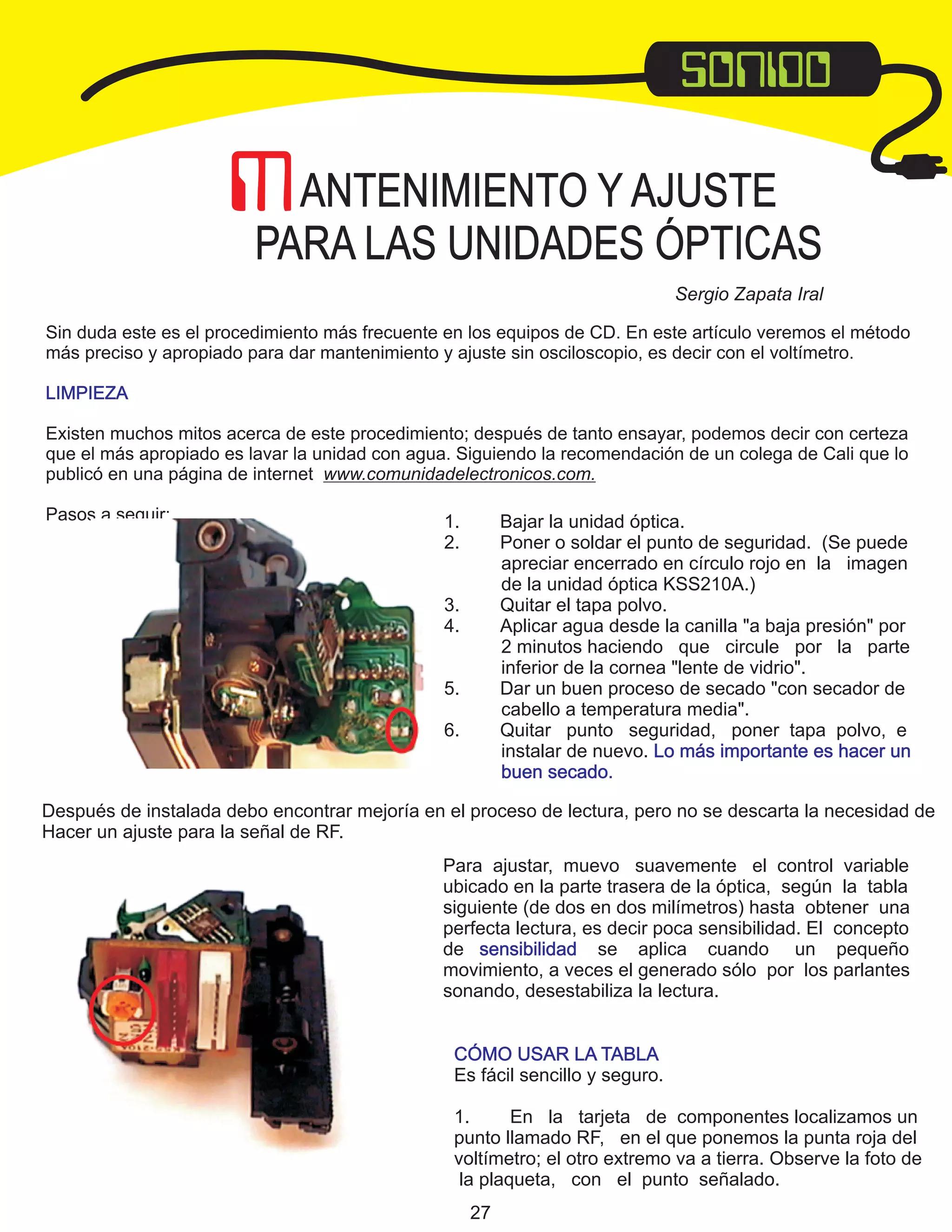Sergio Zapata Iral

1.
2.

Bajar la unidad óptica.
Poner o soldar el punto de seguridad. (Se puede
apreciar encerrado en círculo rojo en la imagen
de la unidad óptica KSS210A.)
Quitar el tapa polvo.
Aplicar agua desde la canilla "a baja presión" por
2 minutos haciendo que circule por la parte
inferior de la cornea "lente de vidrio".
Dar un buen proceso de secado "con secador de
cabello a temperatura media".
Quitar punto seguridad, poner tapa polvo, e
instalar de nuevo. Lo más importante es hacer un
buen secado.

3.
4.
5.
6.

Después de instalada debo encontrar mejoría en el proceso de lectura, pero no se descarta la necesidad de
Hacer un ajuste para la señal de RF.
Para ajustar, muevo suavemente el control variable
ubicado en la parte trasera de la óptica, según la tabla
siguiente (de dos en dos milímetros) hasta obtener una
perfecta lectura, es decir poca sensibilidad. El concepto
de sensibilidad se aplica cuando un pequeño
movimiento, a veces el generado sólo por los parlantes
sonando, desestabiliza la lectura.
CÓMO USAR LA TABLA
Es fácil sencillo y seguro.
1.
En la tarjeta de componentes localizamos un
punto llamado RF, en el que ponemos la punta roja del
voltímetro; el otro extremo va a tierra. Observe la foto de
la plaqueta, con el punto señalado.
27

 