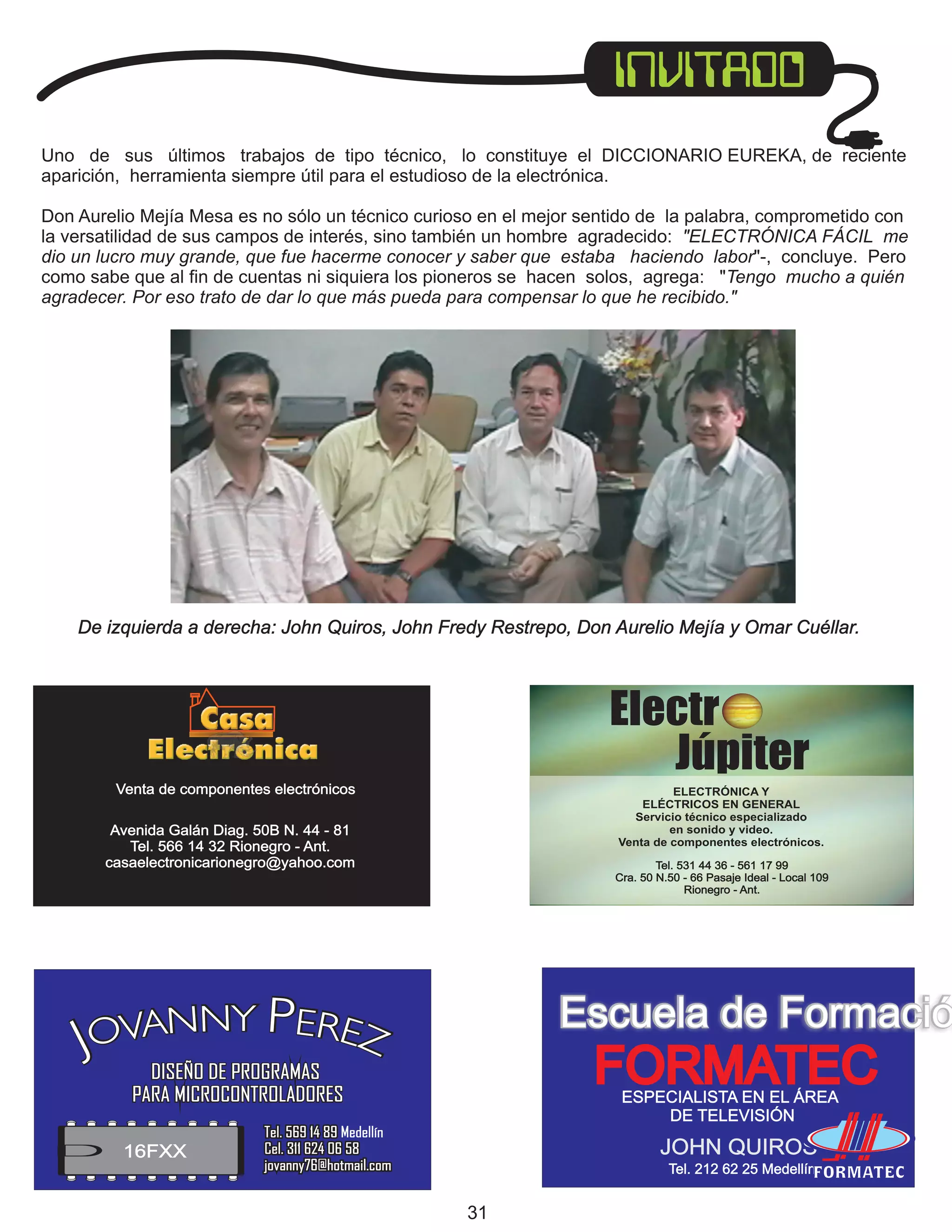 De izquierda a derecha: John Quiros, John Fredy Restrepo, Don Aurelio Mejía y Omar Cuéllar.

Electr
Júpiter
Venta de componentes electrónicos

ELECTRÓNICA Y
ELÉCTRICOS EN GENERAL
Servicio técnico especializado
en sonido y video.
Venta de componentes electrónicos.

Avenida Galán Diag. 50B N. 44 - 81
Tel. 566 14 32 Rionegro - Ant.
casaelectronicarionegro@yahoo.com

Tel. 531 44 36 - 561 17 99
Cra. 50 N.50 - 66 Pasaje Ideal - Local 109
Rionegro - Ant.

OVANNY PEREZ
J

Escuela de Formació

FORMATEC

DISEÑO DE PROGRAMAS
PARA MICROCONTROLADORES

16FXX

ESPECIALISTA EN EL ÁREA
DE TELEVISIÓN

Tel. 569 14 89 Medellín
Cel. 311 624 06 58
jovanny76@hotmail.com

JOHN QUIROS
Tel. 212 62 25 Medellín

31

 