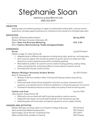 Stephanie Sloan
stephanie.g.sloan@wmich.edu
(586) 552-3079
OBJECTIVE
Seeking sales and marketing position to apply my relationship building skills, customer service
experience, and sales support proficiency to contribute to the success of a motivated sales team.
EDUCATION
Bachelor of Business Administration Spring 2016
Western Michigan University, Kalamazoo, MI.
Major: Sales and Business Marketing GPA: 3.59
Minor: Fashion Merchandising; Textile and Apparel Studies
EXPERIENCE
Server July 2014-Present
Gilbert’s Lodge, St. Claire Shores, MI
• Adapted easily to different atmospheres including family style, sports bar, and large party.
• Built customer rapport with clientele by determining their wants and needs and make
decisions to ensure repeat business while consistently upselling.
• Multi-tasked to preform all customer service needs including greeting, seating, taking
orders, processing bills, and bussing tables to ensure optimal customer service.
• Promoted after first two months of work.
Western Michigan University Student Worker Jan 2015-Present
Bistro 3, Kalamazoo, MI
• Worked 15-20 hours weekly in Bistro 3 Dining Hall helping students enjoy dining
experience.
• Performed wide variety of food preparation and clean up duties, answered client’s
questions, and resolved client’s conflicts to satisfaction or informed supervisor of concerns.
• Followed all standard protocols to ensure safety and quality of food and dining areas.
Cashier and Cook Summer 2014
Little Caesar’s, Grosse Pointe, MI
• Effectively communicated with staff to provide excellent customer service.
• Organized cash drawer and conducted hundreds of cash transactions per day.
• Assisted guests with food orders and special requests to ensure repeat clientele.
HONORS AND ACTIVITIES
Western Michigan University, Dean’s List Haworth College of Business 2012-Present
Sales and Business Marketing Association 2013-Present
Sigma Kappa, Social Sorority- Fundraising Chair 2013-2014
Alpha Lambda Delta, Academic Fraternity 2012-Present
 