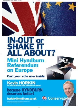 horkin4hyndburn.co.uk
because HYNDBURN
deserves better!
Kevin HORKINYOUR CONSERVATIVE PARLIAMENTARY CANDIDATE
IN-OUT or
SHAKE IT
ALL ABOUT?
Mini Hyndburn
Referendum
on Europe
Cast your vote now inside
PromotedbyMHaworthonbehalfofKevinHorkin,bothof37UnionStreet,Accrington,Lancashire.BB51PL.
DesignedbyJenningsCampbellBibby, 2WrightStreet,Southport.PR90TL.
PrintedbyTatlowSigns,Units1-2GateStreet,Blackburn,Lancashire.BB13AQ
Horkin_BallotPoster.qxp_Layout 1 03/03/2015 11:28 Page 1
 